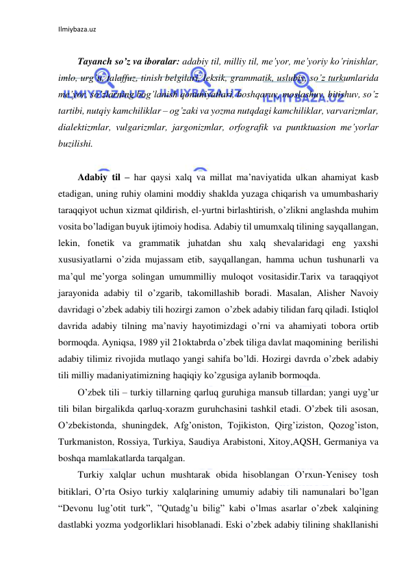 Ilmiybaza.uz 
 
 
Tayanch so’z va iboralar: adabiy til, milliy til, me’yor, me’yoriy ko’rinishlar, 
imlo, urg’u, talaffuz, tinish belgilari, leksik, grammatik, uslubiy, so’z turkumlarida 
me’yor, so’zlarning bog’lanish qonuniyatlari, boshqaruv, moslashuv, bitishuv, so’z 
tartibi, nutqiy kamchiliklar – og’zaki va yozma nutqdagi kamchiliklar, varvarizmlar, 
dialektizmlar, vulgarizmlar, jargonizmlar, orfografik va puntktuasion me’yorlar 
buzilishi. 
 
Adabiy til – har qaysi xalq va millat ma’naviyatida ulkan ahamiyat kasb 
etadigan, uning ruhiy olamini moddiy shaklda yuzaga chiqarish va umumbashariy 
taraqqiyot uchun xizmat qildirish, el-yurtni birlashtirish, o’zlikni anglashda muhim 
vosita bo’ladigan buyuk ijtimoiy hodisa. Adabiy til umumxalq tilining sayqallangan, 
lekin, fonetik va grammatik juhatdan shu xalq shevalaridagi eng yaxshi 
xususiyatlarni o’zida mujassam etib, sayqallangan, hamma uchun tushunarli va 
ma’qul me’yorga solingan umummilliy muloqot vositasidir.Tarix va taraqqiyot 
jarayonida adabiy til o’zgarib, takomillashib boradi. Masalan, Alisher Navoiy 
davridagi o’zbek adabiy tili hozirgi zamon  o’zbek adabiy tilidan farq qiladi. Istiqlol 
davrida adabiy tilning ma’naviy hayotimizdagi o’rni va ahamiyati tobora ortib 
bormoqda. Ayniqsa, 1989 yil 21oktabrda o’zbek tiliga davlat maqomining  berilishi 
adabiy tilimiz rivojida mutlaqo yangi sahifa bo’ldi. Hozirgi davrda o’zbek adabiy 
tili milliy madaniyatimizning haqiqiy ko’zgusiga aylanib bormoqda. 
O’zbek tili – turkiy tillarning qarluq guruhiga mansub tillardan; yangi uyg’ur 
tili bilan birgalikda qarluq-xorazm guruhchasini tashkil etadi. O’zbek tili asosan, 
O’zbekistonda, shuningdek, Afg’oniston, Tojikiston, Qirg’iziston, Qozog’iston, 
Turkmaniston, Rossiya, Turkiya, Saudiya Arabistoni, Xitoy,AQSH, Germaniya va 
boshqa mamlakatlarda tarqalgan. 
Turkiy xalqlar uchun mushtarak obida hisoblangan O’rxun-Yenisey tosh 
bitiklari, O’rta Osiyo turkiy xalqlarining umumiy adabiy tili namunalari bo’lgan 
“Devonu lug’otit turk”, ”Qutadg’u bilig” kabi o’lmas asarlar o’zbek xalqining 
dastlabki yozma yodgorliklari hisoblanadi. Eski o’zbek adabiy tilining shakllanishi 
