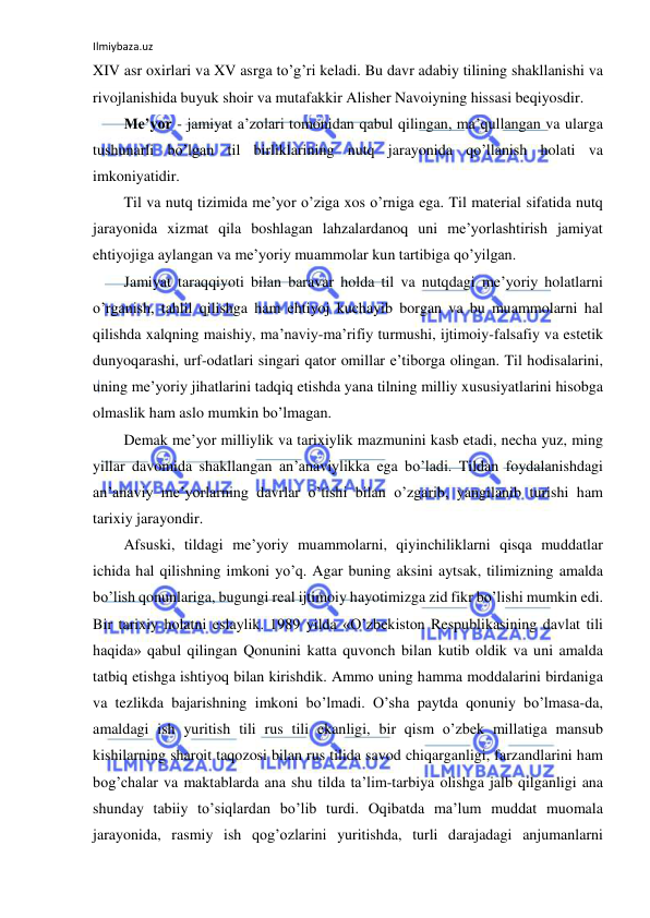 Ilmiybaza.uz 
 
XIV asr oxirlari va XV asrga to’g’ri keladi. Bu davr adabiy tilining shakllanishi va 
rivojlanishida buyuk shoir va mutafakkir Alisher Navoiyning hissasi beqiyosdir.  
Me’yor - jamiyat a’zolari tomonidan qabul qilingan, ma’qullangan va ularga 
tushunarli bo’lgan til birliklarining nutq jarayonida qo’llanish holati va 
imkoniyatidir. 
Til va nutq tizimida me’yor o’ziga xos o’rniga ega. Til material sifatida nutq 
jarayonida xizmat qila boshlagan lahzalardanoq uni me’yorlashtirish jamiyat 
ehtiyojiga aylangan va me’yoriy muammolar kun tartibiga qo’yilgan. 
Jamiyat taraqqiyoti bilan baravar holda til va nutqdagi me’yoriy holatlarni 
o’rganish, tahlil qilishga ham ehtiyoj kuchayib borgan va bu muammolarni hal 
qilishda xalqning maishiy, ma’naviy-ma’rifiy turmushi, ijtimoiy-falsafiy va estetik 
dunyoqarashi, urf-odatlari singari qator omillar e’tiborga olingan. Til hodisalarini, 
uning me’yoriy jihatlarini tadqiq etishda yana tilning milliy xususiyatlarini hisobga 
olmaslik ham aslo mumkin bo’lmagan. 
Demak me’yor milliylik va tarixiylik mazmunini kasb etadi, necha yuz, ming 
yillar davomida shakllangan an’anaviylikka ega bo’ladi. Tildan foydalanishdagi 
an’anaviy me’yorlarning davrlar o’tishi bilan o’zgarib, yangilanib turishi ham 
tarixiy jarayondir. 
Afsuski, tildagi me’yoriy muammolarni, qiyinchiliklarni qisqa muddatlar 
ichida hal qilishning imkoni yo’q. Agar buning aksini aytsak, tilimizning amalda 
bo’lish qonunlariga, bugungi real ijtimoiy hayotimizga zid fikr bo’lishi mumkin edi. 
Bir tarixiy holatni eslaylik. 1989 yilda «O’zbekiston Respublikasining davlat tili 
haqida» qabul qilingan Qonunini katta quvonch bilan kutib oldik va uni amalda 
tatbiq etishga ishtiyoq bilan kirishdik. Ammo uning hamma moddalarini birdaniga 
va tezlikda bajarishning imkoni bo’lmadi. O’sha paytda qonuniy bo’lmasa-da, 
amaldagi ish yuritish tili rus tili ekanligi, bir qism o’zbek millatiga mansub 
kishilarning sharoit taqozosi bilan rus tilida savod chiqarganligi, farzandlarini ham 
bog’chalar va maktablarda ana shu tilda ta’lim-tarbiya olishga jalb qilganligi ana 
shunday tabiiy to’siqlardan bo’lib turdi. Oqibatda ma’lum muddat muomala 
jarayonida, rasmiy ish qog’ozlarini yuritishda, turli darajadagi anjumanlarni 
