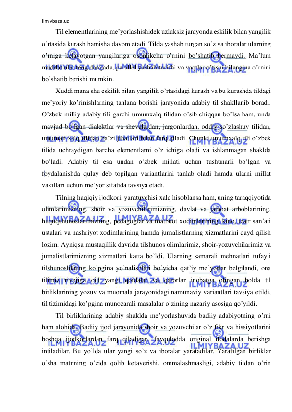 Ilmiybaza.uz 
 
Til elementlarining me’yorlashishidek uzluksiz jarayonda eskilik bilan yangilik 
o’rtasida kurash hamisha davom etadi. Tilda yashab turgan so’z va iboralar ularning 
o’rniga kelayotgan yangilariga osonlikcha o’rnini bo’shatib bermaydi. Ma’lum 
muddat ular teng darajada, parallel yashab turishi va vaqtlar o’tishi bilangina o’rnini 
bo’shatib berishi mumkin. 
Xuddi mana shu eskilik bilan yangilik o’rtasidagi kurash va bu kurashda tildagi 
me’yoriy ko’rinishlarning tanlana borishi jarayonida adabiy til shakllanib boradi. 
O’zbek milliy adabiy tili garchi umumxalq tilidan o’sib chiqqan bo’lsa ham, unda 
mavjud bo’lgan dialektlar va shevalardan, jargonlardan, oddiy so’zlashuv tilidan, 
umuman xalq tilidan ba’zi jihatlari bilan farq qiladi. Chunki umumxalq tili o’zbek 
tilida uchraydigan barcha elementlarni o’z ichiga oladi va ishlanmagan shaklda 
bo’ladi. Adabiy til esa undan o’zbek millati uchun tushunarli bo’lgan va 
foydalanishda qulay deb topilgan variantlarini tanlab oladi hamda ularni millat 
vakillari uchun me’yor sifatida tavsiya etadi. 
Tilning haqiqiy ijodkori, yaratuvchisi xalq hisoblansa ham, uning taraqqiyotida 
olimlarimizning, shoir va yozuvchilarimizning, davlat va jamoat arboblarining, 
huquqshunoslarimizning, pedagoglar va matbuot xodimlarining, kino, teatr san’ati 
ustalari va nashriyot xodimlarining hamda jurnalistlarning xizmatlarini qayd qilish 
lozim. Ayniqsa mustaqillik davrida tilshunos olimlarimiz, shoir-yozuvchilarimiz va 
jurnalistlarimizning xizmatlari katta bo’ldi. Ularning samarali mehnatlari tufayli 
tilshunoslikning ko’pgina yo’nalishlari bo’yicha qat’iy me’yorlar belgilandi, ona 
tilimiz rivojiga oid yangi qoidalar va qarorlar inobatga olingan holda til 
birliklarining yozuv va muomala jarayonidagi namunaviy variantlari tavsiya etildi, 
til tizimidagi ko’pgina munozarali masalalar o’zining nazariy asosiga qo’yildi. 
Til birliklarining adabiy shaklda me’yorlashuvida badiiy adabiyotning o’rni 
ham alohida. Badiiy ijod jarayonida shoir va yozuvchilar o’z fikr va hissiyotlarini 
boshqa ijodkorlardan farq qiladigan, favqulodda original ifodalarda berishga 
intiladilar. Bu yo’lda ular yangi so’z va iboralar yaratadilar. Yaratilgan birliklar 
o’sha matnning o’zida qolib ketaverishi, ommalashmasligi, adabiy tildan o’rin 
