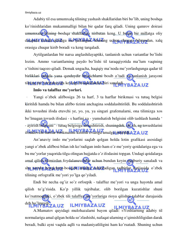 Ilmiybaza.uz 
 
Adabiy til esa umumxalq tilining yashash shakllaridan biri bo’lib, uning boshqa 
ko’rinishlaridan mukammalligi bilan bir qadar farq qiladi. Uning qamrov doirasi 
umumxalq tilining boshqa shakllariga nisbatan keng. U butun bir millatga oliy 
darajada xizmat qilishga mo’ljallangan. Shuning uchun chegara bilmasdan, xalq 
orasiga chuqur kirib boradi va keng tarqaladi. 
Aytilganlardan bir narsa anglashilayaptiki, tanlanish uchun variantlar bo’lishi 
lozim. Ammo variantlarning paydo bo’lishi til taraqqiyotida ma’lum vaqtning 
o’tishini taqozo qiladi. Demak ungacha, haqiqiy ma’noda me’yorlashgunga qadar til 
birliklari nutqda yana qandaydir bosqichlarni bosib o’tadi va tanlanish jarayoni 
tilning me’yorlashuvida keyingi bosqichlardan biri sanaladi. 
Imlo va talaffuz me’yorlari.  
Yangi o’zbek alifbosiga 26 ta harf, 3 ta harflar birikmasi va tutuq belgisi 
kiritildi hamda bu bilan alifbo tizimi anchagina soddalashtirildi. Bu soddalashtirish 
ikki tovushni ifoda etuvchi ye, yo, yu, ya singari grafemalarni, ona tilimizga xos 
bo’lmagan tovush ifodasi - s harfini va - yumshatish belgisini olib tashlash hamda ‘ 
- ayirish belgisini ' - tutuq belgisiga almashtirish, shuningdek, ch, sh, ng tovushlarini 
ifodalovchi harflar birikmasini kiritish evaziga amalga oshirildi. 
An’anaviy imlo me’yorlarini saqlab qolgan holda lotin grafikasi asosidagi 
yangi o’zbek alifbosi bilan ish ko’radigan imlo ham o’z me’yoriy qoidalariga ega va 
bu me’yorlar yuqorida tilga olingan hujjatda o’z ifodasini topgan. Undagi qoidalarga 
amal qilish tilimizdan foydalanuvchilar uchun bundan keyin majburiy sanaladi va 
shu tarzda bosqichma-bosqich amalga oshiriladigan tadbirlar natijasida o’zbek 
tilining orfografik me’yori yo’lga qo’yiladi. 
Endi bir necha og’iz so’z orfoepik - talaffuz me’yori va unga hayotda amal 
qilish to’g’risida. Ko’p yillik tajribalar, olib borilgan kuzatishlar shuni 
ko’rsatmoqdaki, o’zbek tili talaffuz me’yorlariga rioya qilishni talablar darajasida 
deb bo’lmaydi. 
A.Mamatov quyidagi mulohazalarni bayon qiladi: «Yoshlarning adabiy til 
normalariga amal qilgan holda so’zlashishi, nafaqat ularning o’qimishliligidan darak 
beradi, balki ayni vaqtda aqlli va madaniyatliligini ham ko’rsatadi. Shuning uchun 
