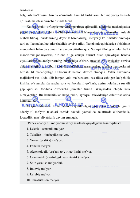 Ilmiybaza.uz 
 
belgilash bo’lmasin, barcha o’rinlarda ham til birliklarini bir me’yorga keltirib 
qo’llash masalasi birinchi o’rinda turadi. 
Xulosa shuki, orfoepik me’yorlarga rioya qilmaslik nutqimiz madaniyatida 
jiddiy nuqsonlardan biri bo’lib qolmoqda. Tilshunoslarimiz zahmatlari tufayli 
o’zbek tilidagi birliklarining deyarlik barchasidagi me’yoriy ko’rinishlar ommaga 
turli qo’llanmalar, lug’atlar shaklida tavsiya etildi. Yangi imlo qoidalariga o’tishimiz 
munosabati bilan bu yumushlar davom ettirilmoqda. Nafaqat filolog olimlar, balki 
maorifimiz jonkuyarlari, o’z ona tiliga chuqur hurmat bilan qaraydigan barcha 
ziyolilarimiz bu me’yorlarning buzilishiga e’tiroz, tuzatish va tavsiyalar tarzida 
chiqishlar qilib turishibdi. Shunday bo’lishiga qaramasdan, talaffuz me’yorlarini 
buzish, til madaniyatiga e’tiborsizlik hamon davom etmoqda. Yillar davomida 
majlislarni rus tilida olib borgan yoki ma’ruzalarni rus tilida eshitgan ko’pchilik 
kishilar o’z nutqlarida ruscha so’z va iboralarni qo’llash, ayrim holatlarda rus tili 
gap qurilishi tartibida o’zbekcha jumlalar tuzish iskanjasidan chiqib keta 
olmayaptilar. Bu kamchiliklar hatto radio, ayniqsa, televideniye eshittirishlarida 
ham seziladi. 
Xalqimiz shevachilikdan batamom qutula olgan emas. Garchi ko’pchiligimiz 
adabiy til me’yori talablari asosida savodli yozsak-da, talaffuzda e’tiborsizlik, 
loqaydlik, mas’uliyatsizlik davom etmoqda. 
O‘zbеk аdаbiy tili mе’yorlаri ilmiy аsаrlаrdа quyidаgichа tаsnif qilinаdi: 
1. Lеksik - sеmаntik mе’yor. 
2. Tаlаffuz – (оrfоepik) mе’yor. 
3. Yozuv (grаfikа) mе’yori. 
4. Fоnеtik mе’yor. 
5. Аksеntоlоgik (urg‘uni to‘g‘ri qo‘llаsh) mе’yor. 
6. Grаmmаtik (mоrfоlоgik vа sintаktik) mе’yor. 
7. So‘z yasаlish mе’yorlаri. 
8. Imlоviy mе’yor. 
9. Uslubiy mе’yor 
10. Punktuаtsiоn mе’yor. 
