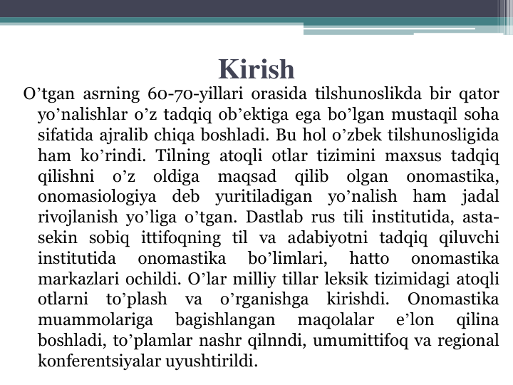 Kirish
Oʼtgan asrning 60-70-yillari orasida tilshunoslikda bir qator
yoʼnalishlar oʼz tadqiq obʼektiga ega boʼlgan mustaqil soha
sifatida ajralib chiqa boshladi. Bu hol oʼzbek tilshunosligida
ham koʼrindi. Tilning atoqli otlar tizimini maxsus tadqiq
qilishni
oʼz
oldiga
maqsad
qilib
olgan
onomastika,
onomasiologiya
deb
yuritiladigan
yoʼnalish
ham
jadal
rivojlanish yoʼliga oʼtgan. Dastlab rus tili institutida, asta-
sekin sobiq ittifoqning til va adabiyotni tadqiq qiluvchi
institutida
onomastika
boʼlimlari,
hatto
onomastika
markazlari ochildi. Oʼlar milliy tillar leksik tizimidagi atoqli
otlarni
toʼplash
va
oʼrganishga
kirishdi.
Onomastika
muammolariga
bagishlangan
maqolalar
eʼlon
qilina
boshladi, toʼplamlar nashr qilnndi, umumittifoq va regional
konferentsiyalar uyushtirildi.
