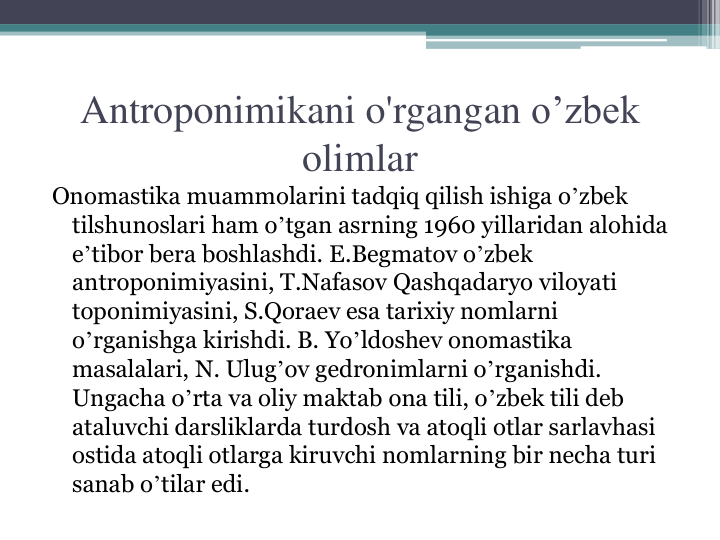 Antroponimikani o'rgangan o’zbek 
olimlar
Onomastika muammolarini tadqiq qilish ishiga oʼzbek 
tilshunoslari ham oʼtgan asrning 1960 yillaridan alohida 
eʼtibor bera boshlashdi. E.Begmatov oʼzbek 
antroponimiyasini, T.Nafasov Qashqadaryo viloyati 
toponimiyasini, S.Qoraev esa tarixiy nomlarni 
oʼrganishga kirishdi. B. Yoʼldoshev onomastika 
masalalari, N. Ulugʼov gedronimlarni oʼrganishdi. 
Ungacha oʼrta va oliy maktab ona tili, oʼzbek tili deb 
ataluvchi darsliklarda turdosh va atoqli otlar sarlavhasi 
ostida atoqli otlarga kiruvchi nomlarning bir necha turi 
sanab oʼtilar edi.
