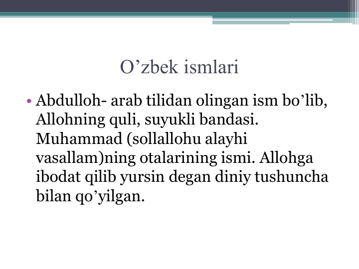 O’zbek ismlari
• Abdulloh- arab tilidan olingan ism boʼlib, 
Аllohning quli, suyukli bandasi. 
Muhammad (sollallohu alayhi 
vasallam)ning otalarining ismi. Аllohga 
ibodat qilib yursin degan diniy tushuncha 
bilan qoʼyilgan.
