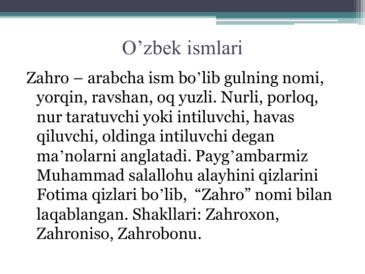 O’zbek ismlari
Zahro – arabcha ism boʼlib gulning nomi, 
yorqin, ravshan, oq yuzli. Nurli, porloq, 
nur taratuvchi yoki intiluvchi, havas 
qiluvchi, oldinga intiluvchi degan 
maʼnolarni anglatadi. Paygʼambarmiz 
Muhammad salallohu alayhini qizlarini 
Fotima qizlari boʼlib,  “Zahro” nomi bilan 
laqablangan. Shakllari: Zahroxon, 
Zahroniso, Zahrobonu.
