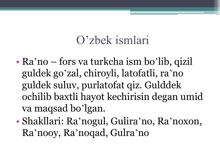 O’zbek ismlari
• Raʼno – fors va turkcha ism boʼlib, qizil 
guldek goʼzal, chiroyli, latofatli, raʼno 
guldek suluv, purlatofat qiz. Gulddek 
ochilib baxtli hayot kechirisin degan umid 
va maqsad boʼlgan.
• Shakllari: Raʼnogul, Guliraʼno, Raʼnoxon, 
Raʼnooy, Raʼnoqad, Gulraʼno
