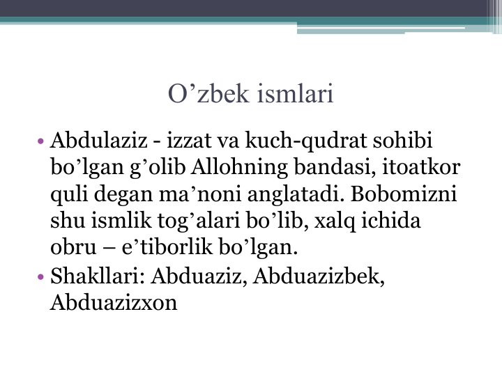 O’zbek ismlari
• Аbdulaziz - izzat va kuch-qudrat sohibi 
boʼlgan gʼolib Аllohning bandasi, itoatkor 
quli degan maʼnoni anglatadi. Bobomizni 
shu ismlik togʼalari boʼlib, xalq ichida 
obru – eʼtiborlik boʼlgan.
• Shakllari: Аbduaziz, Аbduazizbek, 
Аbduazizxon
