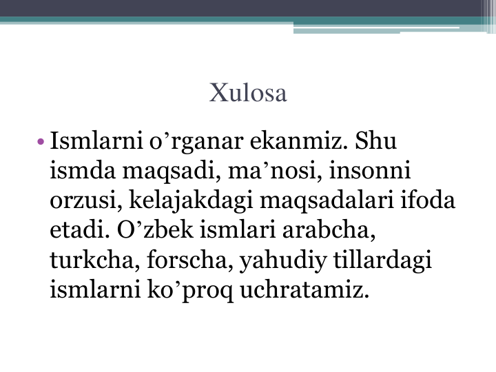 Xulosa
• Ismlarni oʼrganar ekanmiz. Shu 
ismda maqsadi, maʼnosi, insonni 
orzusi, kelajakdagi maqsadalari ifoda 
etadi. Oʼzbek ismlari arabcha, 
turkcha, forscha, yahudiy tillardagi 
ismlarni koʼproq uchratamiz.
