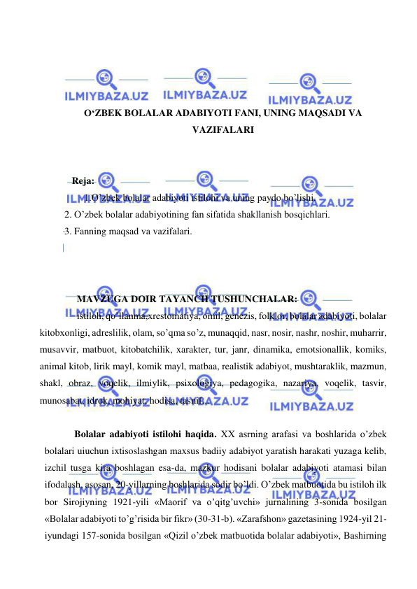  
 
 
 
 
 
O‘ZBEK BOLALAR ADABIYOTI FANI, UNING MAQSADI VA 
VAZIFALARI 
 
 
     Reja: 
 1.O’zbek bolalar adabiyoti istilohi va uning paydo bo’lishi. 
  2. O’zbek bolalar adabiyotining fan sifatida shakllanish bosqichlari. 
  3. Fanning maqsad va vazifalari. 
 
 
 
 MAVZUGA DOIR TAYANCH TUSHUNCHALAR: 
 istiloh, qo’llanma,xrestomatiya, omil, genezis, folklor, bolalar adabiyoti, bolalar 
kitobxonligi, adreslilik, olam, so’qma so’z, munaqqid, nasr, nosir, nashr, noshir, muharrir, 
musavvir, matbuot, kitobatchilik, xarakter, tur, janr, dinamika, emotsionallik, komiks, 
animal kitob, lirik mayl, komik mayl, matbaa, realistik adabiyot, mushtaraklik, mazmun, 
shakl, obraz, voqelik, ilmiylik, psixologiya, pedagogika, nazariya, voqelik, tasvir, 
munosabat, idrok, mohiyat, hodisa, tasnif...  
 
Bolalar adabiyoti istilohi haqida. XX asrning arafasi va boshlarida o’zbek 
bolalari uiuchun ixtisoslashgan maxsus badiiy adabiyot yaratish harakati yuzaga kelib, 
izchil tusga kira boshlagan esa-da, mazkur hodisani bolalar adabiyoti atamasi bilan 
ifodalash, asosan, 20-yillarning boshlarida sodir bo’ldi. O’zbek matbuotida bu istiloh ilk 
bor Sirojiyning 1921-yili «Maorif va o’qitg’uvchi» jurnalining 3-sonida bosilgan 
«Bolalar adabiyoti to’g’risida bir fikr» (30-31-b). «Zarafshon» gazetasining 1924-yil 21-
iyundagi 157-sonida bosilgan «Qizil o’zbek matbuotida bolalar adabiyoti», Bashirning 
