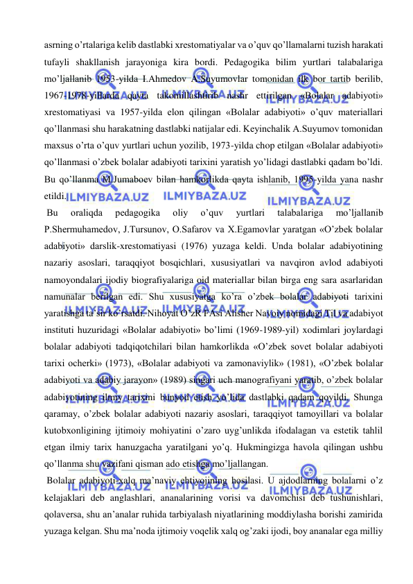  
 
asrning o’rtalariga kelib dastlabki xrestomatiyalar va o’quv qo’llamalarni tuzish harakati 
tufayli shakllanish jarayoniga kira bordi. Pedagogika bilim yurtlari talabalariga 
mo’ljallanib 1953-yilda I.Ahmedov A.Suyumovlar tomonidan ilk bor tartib berilib, 
1967-1978-yillarda qayta takomillashtirib nashr ettirilgan «Bolalar adabiyoti» 
xrestomatiyasi va 1957-yilda elon qilingan «Bolalar adabiyoti» o’quv materiallari 
qo’llanmasi shu harakatning dastlabki natijalar edi. Keyinchalik A.Suyumov tomonidan 
maxsus o’rta o’quv yurtlari uchun yozilib, 1973-yilda chop etilgan «Bolalar adabiyoti» 
qo’llanmasi o’zbek bolalar adabiyoti tarixini yaratish yo’lidagi dastlabki qadam bo’ldi. 
Bu qo’llanma M.Jumaboev bilan hamkorlikda qayta ishlanib, 1995-yilda yana nashr 
etildi.  
 Bu 
oraliqda 
pedagogika 
oliy 
o’quv 
yurtlari 
talabalariga 
mo’ljallanib 
P.Shermuhamedov, J.Tursunov, O.Safarov va X.Egamovlar yaratgan «O’zbek bolalar 
adabiyoti» darslik-xrestomatiyasi (1976) yuzaga keldi. Unda bolalar adabiyotining 
nazariy asoslari, taraqqiyot bosqichlari, xususiyatlari va navqiron avlod adabiyoti 
namoyondalari ijodiy biografiyalariga oid materiallar bilan birga eng sara asarlaridan 
namunalar berilgan edi. Shu xususiyatga ko’ra o’zbek bolalar adabiyoti tarixini 
yaratishga ta’sir ko’rsatdi. Nihoyat O’zR FAsi Alisher Navoiy nomidagi Til va adabiyot 
instituti huzuridagi «Bolalar adabiyoti» bo’limi (1969-1989-yil) xodimlari joylardagi 
bolalar adabiyoti tadqiqotchilari bilan hamkorlikda «O’zbek sovet bolalar adabiyoti 
tarixi ocherki» (1973), «Bolalar adabiyoti va zamonaviylik» (1981), «O’zbek bolalar 
adabiyoti va adabiy jarayon» (1989) singari uch manografiyani yaratib, o’zbek bolalar 
adabiyotining ilmiy tarixini bunyod etish yo’lida dastlabki qadam qoyildi. Shunga 
qaramay, o’zbek bolalar adabiyoti nazariy asoslari, taraqqiyot tamoyillari va bolalar 
kutobxonligining ijtimoiy mohiyatini o’zaro uyg’unlikda ifodalagan va estetik tahlil 
etgan ilmiy tarix hanuzgacha yaratilgani yo’q. Hukmingizga havola qilingan ushbu 
qo’llanma shu vazifani qisman ado etishga mo’ljallangan.  
 Bolalar adabiyoti-xalq ma’naviy ehtiyojining hosilasi. U ajdodlarning bolalarni o’z 
kelajaklari deb anglashlari, ananalarining vorisi va davomchisi deb tushunishlari, 
qolaversa, shu an’analar ruhida tarbiyalash niyatlarining moddiylasha borishi zamirida 
yuzaga kelgan. Shu ma’noda ijtimoiy voqelik xalq og’zaki ijodi, boy ananalar ega milliy 
