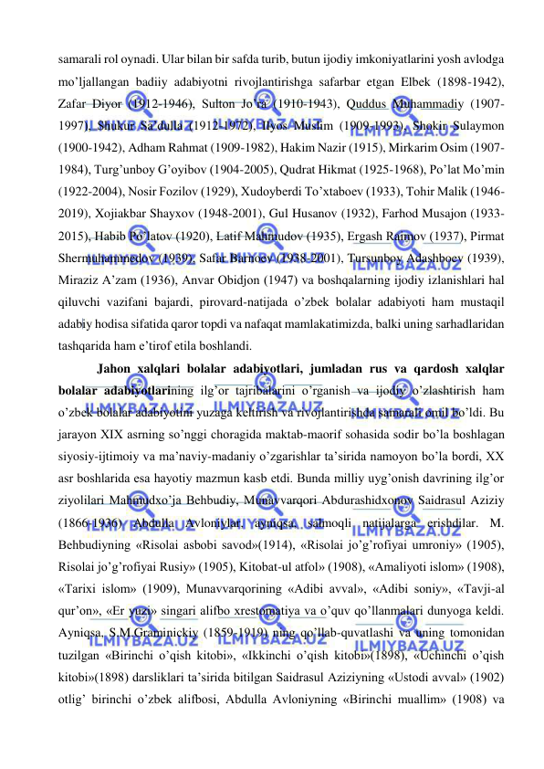  
 
samarali rol oynadi. Ular bilan bir safda turib, butun ijodiy imkoniyatlarini yosh avlodga 
mo’ljallangan badiiy adabiyotni rivojlantirishga safarbar etgan Elbek (1898-1942), 
Zafar Diyor (1912-1946), Sulton Jo’ra (1910-1943), Quddus Muhammadiy (1907-
1997), Shukur Sa’dulla (1912-1972), Ilyos Muslim (1909-1993), Shokir Sulaymon 
(1900-1942), Adham Rahmat (1909-1982), Hakim Nazir (1915), Mirkarim Osim (1907-
1984), Turg’unboy G’oyibov (1904-2005), Qudrat Hikmat (1925-1968), Po’lat Mo’min 
(1922-2004), Nosir Fozilov (1929), Xudoyberdi To’xtaboev (1933), Tohir Malik (1946-
2019), Xojiakbar Shayxov (1948-2001), Gul Husanov (1932), Farhod Musajon (1933-
2015), Habib Po’latov (1920), Latif Mahmudov (1935), Ergash Raimov (1937), Pirmat 
Shermuhammedov (1939), Safar Barnoev (1938-2001), Tursunboy Adashboev (1939), 
Miraziz A’zam (1936), Anvar Obidjon (1947) va boshqalarning ijodiy izlanishlari hal 
qiluvchi vazifani bajardi, pirovard-natijada o’zbek bolalar adabiyoti ham mustaqil 
adabiy hodisa sifatida qaror topdi va nafaqat mamlakatimizda, balki uning sarhadlaridan 
tashqarida ham e’tirof etila boshlandi.  
Jahon xalqlari bolalar adabiyotlari, jumladan rus va qardosh xalqlar 
bolalar adabiyotlarining ilg’or tajribalarini o’rganish va ijodiy o’zlashtirish ham 
o’zbek bolalar adabiyotini yuzaga keltirish va rivojlantirishda samarali omil bo’ldi. Bu 
jarayon XIX asrning so’nggi choragida maktab-maorif sohasida sodir bo’la boshlagan  
siyosiy-ijtimoiy va ma’naviy-madaniy o’zgarishlar ta’sirida namoyon bo’la bordi, XX 
asr boshlarida esa hayotiy mazmun kasb etdi. Bunda milliy uyg’onish davrining ilg’or 
ziyolilari Mahmudxo’ja Behbudiy, Munavvarqori Abdurashidxonov Saidrasul Aziziy 
(1866-1936) Abdulla Avloniylar, ayniqsa, salmoqli natijalarga erishdilar. M. 
Behbudiyning «Risolai asbobi savod»(1914), «Risolai jo’g’rofiyai umroniy» (1905), 
Risolai jo’g’rofiyai Rusiy» (1905), Kitobat-ul atfol» (1908), «Amaliyoti islom» (1908), 
«Tarixi islom» (1909), Munavvarqorining «Adibi avval», «Adibi soniy», «Tavji-al 
qur’on», «Er yuzi» singari alifbo xrestomatiya va o’quv qo’llanmalari dunyoga keldi. 
Ayniqsa, S.M.Graminickiy (1859-1919) ning qo’llab-quvatlashi va uning tomonidan 
tuzilgan «Birinchi o’qish kitobi», «Ikkinchi o’qish kitobi»(1898), «Uchinchi o’qish 
kitobi»(1898) darsliklari ta’sirida bitilgan Saidrasul Aziziyning «Ustodi avval» (1902) 
otlig’ birinchi o’zbek alifbosi, Abdulla Avloniyning «Birinchi muallim» (1908) va 
