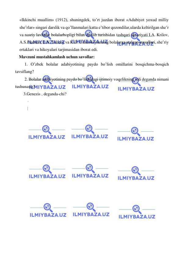  
 
«Ikkinchi muallim» (1912), shuningdek, to’rt juzdan iborat «Adabiyot yoxud milliy 
she’rlar» singari darslik va qo’llanmalari katta e’tibor qozondilar,ularda keltirilgan she’r 
va nasriy lavhalar bolalarbopligi bilan ajralib turishidan tashqari aksariyati I.A. Krilov, 
A.S.Pushkin, L.N. Tolstoy va K.D. Ushinskiylarning bolalarga atalgan masallari, she’riy 
ertaklari va hikoyalari tarjimasidan iborat edi.  
    Mavzuni mustahkamlash uchun savollar: 
 1. O’zbek bolalar adabiyotining paydo bo’lish omillarini bosqichma-bosqich 
tavsiflang? 
 2. Bolalar adabiyotining paydo bo’lishidagi ijtimoiy voqelikning roli deganda nimani 
tushunasiz?  
3.Genezis , deganda-chi? 
 
 
