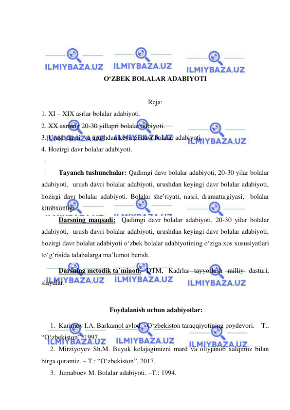  
 
 
 
 
 
O‘ZBEK BOLALAR ADABIYOTI 
  
Reja: 
1. XI – XIX asrlar bolalar adabiyoti. 
2. XX asrning 20-30 yillapri bolalar adbiyoti. 
3. Urush davri  va urushdan keyingi davr bolalar adabiyoti. 
4. Hozirgi davr bolalar adabiyoti. 
 
Tayanch tushunchalar: Qadimgi davr bolalar adabiyoti, 20-30 yilar bolalar 
adabiyoti,  urush davri bolalar adabiyoti, urushdan keyingi davr bolalar adabiyoti, 
hozirgi davr bolalar adabiyoti. Bolalar she’riyati, nasri, dramaturgiyasi,  bolalar 
kitobxonligi.  
Darsning maqsadi:  Qadimgi davr bolalar adabiyoti, 20-30 yilar bolalar 
adabiyoti,  urush davri bolalar adabiyoti, urushdan keyingi davr bolalar adabiyoti, 
hozirgi davr bolalar adabiyoti o‘zbek bolalar adabiyotining o‘ziga xos xususiyatlari  
to‘g‘risida talabalarga ma’lumot berish. 
Darsning metodik ta’minoti.  DTM, Kadrlar tayyorlash milliy dasturi,  
slaydlar. 
 
 Foydalanish uchun adabiyotlar: 
1. Karimov I.A. Barkamol avlod – O‘zbekiston taraqqiyotining poydevori. – T.: 
“O‘zbekiston”, 1997.  
2. Mirziyoyev Sh.M. Buyuk kelajagimizni mard va oliyjanob xalqimiz bilan 
birga quramiz. – T.: “O‘zbekiston”, 2017.  
3. Jumaboev M. Bolalar adabiyoti. –T.: 1994. 
