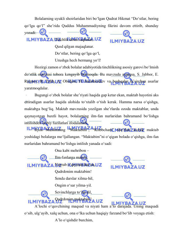  
 
 
Bolalarning uyukli shoirlaridan biri bo‘lgan Qudrat Hikmat “Do‘stlar, bering 
qo‘lga qo‘l” she’rida Quddus Muhammadiyning fikrini davom ettirib, shunday 
yozadi: 
 
 
 
Tinchlik doim saqlanar, 
 
 
 
Qasd qilgan majaqlanar. 
 
 
 
Do‘stlar, bering qo‘lga qo‘l, 
 
 
 
Urushga hech bermang yo‘l! 
 
Hozirgi zamon o‘zbek bolalar adabiyotida tinchlikning asosiy garovi bo‘lmish 
do‘stlik mavzusi tobora kengayib bormoqda. Bu mavzuda ayniqsa, S. Jabbor, E. 
Raimov, R. Tolib, A. Obidjon, H. Imonberdiev va boshqalar ta’sirchan asarlar 
yaratmoqdalar. 
 
Bugungi o‘zbek bolalar she’riyati haqida gap ketar ekan, maktab hayotini aks 
ettiradigan asarlar haqida alohida to‘xtalib o‘tish kerak. Hamma narsa o‘qishga, 
maktabga bog‘liq. Maktab mavzusida yozilgan she’rlarda ozoda maktablar, unda 
qaynayotgan baxtli hayot, bolalarning ilm-fan nurlaridan bahramand bo‘lishga 
intilishdek ijobiy fazilatlari ifodalanadi.  
 
Ilyos Muslimning “Maktabim”, “Kitobcham” she’rlari kichik maktab 
yoshidagi bolalarga mo‘ljallangan. “Maktabim”ni o‘qigan bolada o‘qishga, ilm-fan 
nurlaridan bahramand bo‘lishga intilish yanada o‘sadi: 
 
 
 
Ona kabi mehribon –  
 
 
 
Ilm-fanlarga makon, 
 
 
 
Yayrab o‘qiyman har on, 
 
 
 
Qadrdonim maktabim! 
 
 
 
Senda darslar xilma-hil, 
 
 
 
Ongim o‘sar yilma-yil. 
 
 
 
Sevinchlarga to‘lar dil, 
 
 
 
Qadrdonim maktabim!  
 
A’lochi o‘quvchining maqsad va niyati ham a’lo darajada. Uning maqsadi 
o‘sib, ulg‘ayib, xalq uchun, ona o‘lka uchun haqiqiy farzand bo‘lib voyaga etish: 
 
 
 
A’lo o‘qishdir burchim, 
