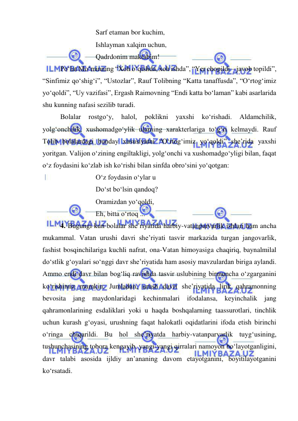  
 
 
 
 
Sarf etaman bor kuchim, 
 
 
 
Ishlayman xalqim uchun, 
 
 
 
Qadrdonim maktabim! 
 
Po‘lat Mo‘minning “Xoh o‘qishda, xoh ishda”, “Yer chopildi – javob topildi”, 
“Sinfimiz qo‘shig‘i”, “Ustozlar”, Rauf Tolibning “Katta tanaffusda”, “O‘rtog‘imiz 
yo‘qoldi”, “Uy vazifasi”, Ergash Raimovning “Endi katta bo‘laman” kabi asarlarida 
shu kunning nafasi sezilib turadi. 
 
Bolalar 
rostgo‘y, 
halol, 
poklikni 
yaxshi 
ko‘rishadi. 
Aldamchilik, 
yolg‘onchilik, xushomadgo‘ylik ularning xarakterlariga to‘g‘ri kelmaydi. Rauf 
Tolib bolalardagi bunday xususiyatni “O‘rtog‘imiz yo‘qoldi” she’rida yaxshi 
yoritgan. Valijon o‘zining engiltakligi, yolg‘onchi va xushomadgo‘yligi bilan, faqat 
o‘z foydasini ko‘zlab ish ko‘rishi bilan sinfda obro‘sini yo‘qotgan: 
 
 
 
O‘z foydasin o‘ylar u  
 
 
 
Do‘st bo‘lsin qandoq? 
 
 
 
Oramizdan yo‘qoldi, 
 
 
 
Eh, bitta o‘rtoq ... 
 
4. Bugungi kun bolalar she’riyatida harbiy-vatanparvarlik ishlari ham ancha 
mukammal. Vatan urushi davri she’riyati tasvir markazida turgan jangovarlik, 
fashist bosqinchilariga kuchli nafrat, ona-Vatan himoyasiga chaqiriq, baynalmilal 
do‘stlik g‘oyalari so‘nggi davr she’riyatida ham asosiy mavzulardan biriga aylandi. 
Ammo endi davr bilan bog‘liq ravishda tasvir uslubining birmuncha o‘zgarganini 
ko‘rishimiz mumkin. Jumladan, urush davri she’riyatida lirik qahramonning 
bevosita jang maydonlaridagi kechinmalari ifodalansa, keyinchalik jang 
qahramonlarining esdaliklari yoki u haqda boshqalarning taassurotlari, tinchlik 
uchun kurash g‘oyasi, urushning faqat halokatli oqidatlarini ifoda etish birinchi 
o‘ringa chiqarildi. Bu hol she’riyatda harbiy-vatanparvarlik tuyg‘usining, 
tushunchasining tobora kengayib, yangi-yangi qirralari namoyon bo‘layotganligini, 
davr talabi asosida ijldiy an’ananing davom etayotganini, boyitilayotganini 
ko‘rsatadi.  
