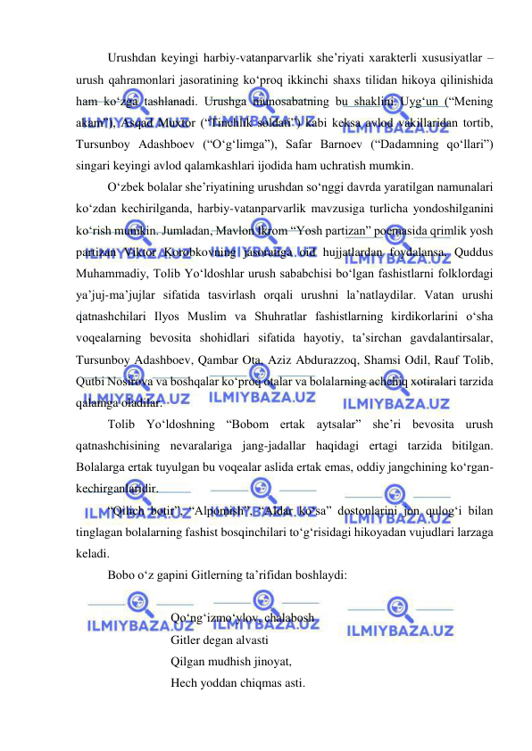  
 
 
Urushdan keyingi harbiy-vatanparvarlik she’riyati xarakterli xususiyatlar – 
urush qahramonlari jasoratining ko‘proq ikkinchi shaxs tilidan hikoya qilinishida 
ham ko‘zga tashlanadi. Urushga munosabatning bu shaklini Uyg‘un (“Mening 
akam”), Asqad Muxtor (“Tinchlik soldati”) kabi keksa avlod vakillaridan tortib, 
Tursunboy Adashboev (“O‘g‘limga”), Safar Barnoev (“Dadamning qo‘llari”) 
singari keyingi avlod qalamkashlari ijodida ham uchratish mumkin. 
 
O‘zbek bolalar she’riyatining urushdan so‘nggi davrda yaratilgan namunalari 
ko‘zdan kechirilganda, harbiy-vatanparvarlik mavzusiga turlicha yondoshilganini 
ko‘rish mumkin. Jumladan, Mavlon Ikrom “Yosh partizan” poemasida qrimlik yosh 
partizan Viktor Korobkovning jasoratiga oid hujjatlardan foydalansa, Quddus 
Muhammadiy, Tolib Yo‘ldoshlar urush sababchisi bo‘lgan fashistlarni folklordagi 
ya’juj-ma’jujlar sifatida tasvirlash orqali urushni la’natlaydilar. Vatan urushi 
qatnashchilari Ilyos Muslim va Shuhratlar fashistlarning kirdikorlarini o‘sha 
voqealarning bevosita shohidlari sifatida hayotiy, ta’sirchan gavdalantirsalar, 
Tursunboy Adashboev, Qambar Ota, Aziz Abdurazzoq, Shamsi Odil, Rauf Tolib, 
Qutbi Nosirova va boshqalar ko‘proq otalar va bolalarning achchiq xotiralari tarzida 
qalamga oladilar.  
 
Tolib Yo‘ldoshning “Bobom ertak aytsalar” she’ri bevosita urush 
qatnashchisining nevaralariga jang-jadallar haqidagi ertagi tarzida bitilgan. 
Bolalarga ertak tuyulgan bu voqealar aslida ertak emas, oddiy jangchining ko‘rgan-
kechirganlaridir.  
 
“Qilich botir”, “Alpomish”, “Aldar ko‘sa” dostonlarini jon qulog‘i bilan 
tinglagan bolalarning fashist bosqinchilari to‘g‘risidagi hikoyadan vujudlari larzaga 
keladi.  
 
Bobo o‘z gapini Gitlerning ta’rifidan boshlaydi: 
 
 
 
 
Qo‘ng‘izmo‘ylov, chalabosh 
 
 
 
Gitler degan alvasti  
 
 
 
Qilgan mudhish jinoyat,  
 
 
 
Hech yoddan chiqmas asti. 
