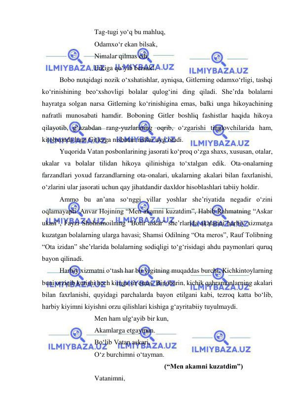  
 
 
 
 
Tag-tugi yo‘q bu mahluq, 
 
 
 
Odamxo‘r ekan bilsak, 
 
 
 
Nimalar qilmas edi, 
 
 
 
Erkiga qo‘yib bersak!. 
 
Bobo nutqidagi nozik o‘xshatishlar, ayniqsa, Gitlerning odamxo‘rligi, tashqi 
ko‘rinishining beo‘xshovligi bolalar qulog‘ini ding qiladi. She’rda bolalarni 
hayratga solgan narsa Gitlerning ko‘rinishigina emas, balki unga hikoyachining 
nafratli munosabati hamdir. Boboning Gitler boshliq fashistlar haqida hikoya 
qilayotib, g‘azabdan rang-yuzlarining oqrib, o‘zgarishi tinglovchilarida ham, 
kitobxonda ham Gitlerga nisbatan naftar uyg‘otadi. 
 
Yuqorida Vatan posbonlarining jasorati ko‘proq o‘zga shaxs, xususan, otalar, 
ukalar va bolalar tilidan hikoya qilinishiga to‘xtalgan edik. Ota-onalarning 
farzandlari yoxud farzandlarning ota-onalari, ukalarning akalari bilan faxrlanishi, 
o‘zlarini ular jasorati uchun qay jihatdandir daxldor hisoblashlari tabiiy holdir.  
 
Ammo bu an’ana so‘nggi yillar yoshlar she’riyatida negadir o‘zini 
oqlamayapti. Anvar Hojining “Men akamni kuzatdim”, Habib Rahmatning “Askar 
ukasi”, Fayzi Shohismoilning “Botir askar” she’rlarida akalarini harbiy xizmatga 
kuzatgan bolalarning ularga havasi; Shamsi Odilning “Ota meros”, Rauf Tolibning 
“Ota izidan” she’rlarida bolalarning sodiqligi to‘g‘risidagi ahdu paymonlari quruq 
bayon qilinadi.  
 
Harbiy xizmatni o‘tash har bir yigitning muqaddas burchi. Kichkintoylarning 
buni orziqib kutishi hech kimga sir emas. Binobarin, kichik qahramonlarning akalari 
bilan faxrlanishi, quyidagi parchalarda bayon etilgani kabi, tezroq katta bo‘lib, 
harbiy kiyimni kiyishni orzu qilishlari kishiga g‘ayritabiiy tuyulmaydi. 
 
 
 
Men ham ulg‘ayib bir kun, 
 
 
 
Akamlarga etgayman. 
 
 
 
Bo‘lib Vatan askari, 
 
 
 
O‘z burchimni o‘tayman. 
 
 
 
 
 
 
 
(“Men akamni kuzatdim”) 
 
 
 
Vatanimni, 
