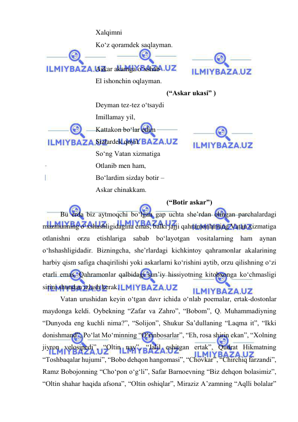  
 
 
 
 
Xalqimni  
 
 
 
Ko‘z qoramdek saqlayman. 
 
 
 
 
Askar akamga o‘xshab 
 
 
 
El ishonchin oqlayman. 
 
 
 
 
 
 
 
(“Askar ukasi” ) 
 
 
 
Deyman tez-tez o‘tsaydi 
 
 
 
Imillamay yil, 
 
 
 
Kattakon bo‘lar edim 
 
 
 
Sizlardek qoyil. 
 
 
 
So‘ng Vatan xizmatiga 
 
 
 
Otlanib men ham, 
 
 
 
Bo‘lardim sizday botir –  
 
 
 
Askar chinakkam. 
 
 
 
 
 
 
 
(“Botir askar”) 
 
Bu erda biz aytmoqchi bo‘lgan gap uchta she’rdan olingan parchalardagi 
mazmunning o‘xshashligidagina emas, balki jajji qahramonlarning Vatan xizmatiga 
otlanishni orzu etishlariga sabab bo‘layotgan vositalarning ham aynan 
o‘hshashligidadir. Bizningcha, she’rlardagi kichkintoy qahramonlar akalarining 
harbiy qism safiga chaqirilishi yoki askarlarni ko‘rishini aytib, orzu qilishning o‘zi 
etarli emas. Qahramonlar qalbidagi sun’iy hissiyotning kitobxonga ko‘chmasligi 
sirini shundan izlash kerak.  
 
Vatan urushidan keyin o‘tgan davr ichida o‘nlab poemalar, ertak-dostonlar 
maydonga keldi. Oybekning “Zafar va Zahro”, “Bobom”, Q. Muhammadiyning 
“Dunyoda eng kuchli nima?”, “Solijon”, Shukur Sa’dullaning “Laqma it”, “Ikki 
donishmand”, Po‘lat Mo‘minning “O‘rinbosarlar”, “Eh, rosa shirin ekan”, “Xolning 
jiyron velosipedi”, “Oltin nay”, “Jalil eshitgan ertak”, Qudrat Hikmatning 
“Toshbaqalar hujumi”, “Bobo dehqon hangomasi”, “Chovkar”, “Chirchiq farzandi”, 
Ramz Bobojonning “Cho‘pon o‘g‘li”, Safar Barnoevning “Biz dehqon bolasimiz”, 
“Oltin shahar haqida afsona”, “Oltin oshiqlar”, Miraziz A’zamning “Aqlli bolalar” 
