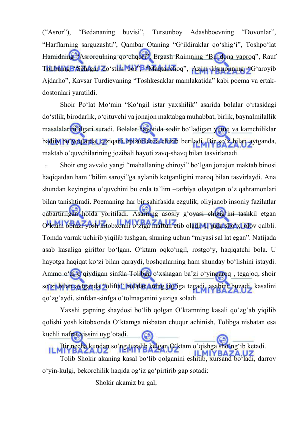  
 
(“Asror”), 
“Bedananing 
buvisi”, 
Tursunboy 
Adashboevning 
“Dovonlar”, 
“Harflarning sarguzashti”, Qambar Otaning “G‘ildiraklar qo‘shig‘i”, Toshpo‘lat 
Hamidning “Asrorqulning qo‘chqori”, Ergash Raimning “Bir dona yaproq”, Rauf 
Tolibning “Sehrgar do‘stim bor”, “Maqtanchoq”, Azim Usmonning “G‘aroyib 
Ajdarho”, Kavsar Turdievaning “Toshkesaklar mamlakatida” kabi poema va ertak-
dostonlari yaratildi. 
 
Shoir Po‘lat Mo‘min “Ko‘ngil istar yaxshilik” asarida bolalar o‘rtasidagi 
do‘stlik, birodarlik, o‘qituvchi va jonajon maktabga muhabbat, birlik, baynalmilallik 
masalalarini ilgari suradi. Bolalar hayotida sodir bo‘ladigan yutuq va kamchiliklar 
badiiy bo‘yoqlarda, qiziqarli epizodlarda chizib beriladi. Bir so‘z bilan aytganda, 
maktab o‘quvchilarining jozibali hayoti zavq-shavq bilan tasvirlanadi.  
 
Shoir eng avvalo yangi “mahallaning chiroyi” bo‘lgan jonajon maktab binosi 
haqiqatdan ham “bilim saroyi”ga aylanib ketganligini maroq bilan tasvirlaydi. Ana 
shundan keyingina o‘quvchini bu erda ta’lim –tarbiya olayotgan o‘z qahramonlari 
bilan tanishtiradi. Poemaning har bir sahifasida ezgulik, oliyjanob insoniy fazilatlar 
qabartirilgan holda yoritiladi. Asarning asosiy g‘oyasi chizig‘ini tashkil etgan 
O‘ktam obrazi yosh kitobxonni o‘ziga maftun etib oladi. U juda sho‘x, olov qalbli. 
Tomda varrak uchirib yiqilib tushgan, shuning uchun “miyasi sal lat egan”. Natijada 
asab kasaliga giriftor bo‘lgan. O‘ktam oqko‘ngil, rostgo‘y, haqiqatchi bola. U 
hayotga haqiqat ko‘zi bilan qaraydi, boshqalarning ham shunday bo‘lishini istaydi. 
Ammo o‘zi o‘qiydigan sinfda Tolibga o‘xshagan ba’zi o‘yinqaroq , tegajoq, shoir 
so‘zi bilan aytganda “olifta” bolalar uning jig‘iga tegadi, asabini buzadi, kasalini 
qo‘zg‘aydi, sinfdan-sinfga o‘tolmaganini yuziga soladi.  
 
Yaxshi gapning shaydosi bo‘lib qolgan O‘ktamning kasali qo‘zg‘ab yiqilib 
qolishi yosh kitobxonda O‘ktamga nisbatan chuqur achinish, Tolibga nisbatan esa 
kuchli nafrat xissini uyg‘otadi.  
 
Bir necha kundan so‘ng tuzalib kelgan O‘ktam o‘qishga sho‘ng‘ib ketadi.  
 
Tolib Shokir akaning kasal bo‘lib qolganini eshitib, xursand bo‘ladi, darrov 
o‘yin-kulgi, bekorchilik haqida og‘iz go‘pirtirib gap sotadi: 
 
 
 
Shokir akamiz bu gal, 
