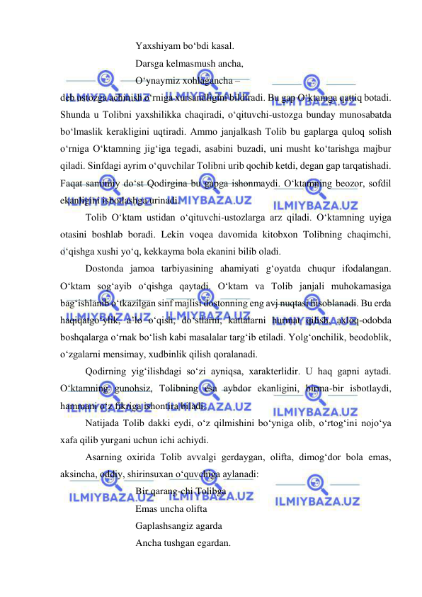  
 
 
 
 
Yaxshiyam bo‘bdi kasal. 
 
 
 
Darsga kelmasmush ancha, 
 
 
 
O‘ynaymiz xohlagancha –  
deb ustozga achinish o‘rniga xursandligini bildiradi. Bu gap O‘ktamga qattiq botadi. 
Shunda u Tolibni yaxshilikka chaqiradi, o‘qituvchi-ustozga bunday munosabatda 
bo‘lmaslik kerakligini uqtiradi. Ammo janjalkash Tolib bu gaplarga quloq solish 
o‘rniga O‘ktamning jig‘iga tegadi, asabini buzadi, uni musht ko‘tarishga majbur 
qiladi. Sinfdagi ayrim o‘quvchilar Tolibni urib qochib ketdi, degan gap tarqatishadi. 
Faqat samimiy do‘st Qodirgina bu gapga ishonmaydi. O‘ktamning beozor, sofdil 
ekanligini isbotlashga urinadi. 
 
Tolib O‘ktam ustidan o‘qituvchi-ustozlarga arz qiladi. O‘ktamning uyiga 
otasini boshlab boradi. Lekin voqea davomida kitobxon Tolibning chaqimchi, 
o‘qishga xushi yo‘q, kekkayma bola ekanini bilib oladi.  
 
Dostonda jamoa tarbiyasining ahamiyati g‘oyatda chuqur ifodalangan. 
O‘ktam sog‘ayib o‘qishga qaytadi. O‘ktam va Tolib janjali muhokamasiga 
bag‘ishlanib o‘tkazilgan sinf majlisi dostonning eng avj nuqtasi hisoblanadi. Bu erda 
haqiqatgo‘ylik, a’lo o‘qish, do‘stlarni, kattalarni hurmat qilish, axloq-odobda 
boshqalarga o‘rnak bo‘lish kabi masalalar targ‘ib etiladi. Yolg‘onchilik, beodoblik, 
o‘zgalarni mensimay, xudbinlik qilish qoralanadi.  
 
Qodirning yig‘ilishdagi so‘zi ayniqsa, xarakterlidir. U haq gapni aytadi. 
O‘ktamning gunohsiz, Tolibning esa aybdor ekanligini, birma-bir isbotlaydi, 
hammani o‘z fikriga ishontira biladi.  
 
Natijada Tolib dakki eydi, o‘z qilmishini bo‘yniga olib, o‘rtog‘ini nojo‘ya 
xafa qilib yurgani uchun ichi achiydi.  
 
Asarning oxirida Tolib avvalgi gerdaygan, olifta, dimog‘dor bola emas, 
aksincha, oddiy, shirinsuxan o‘quvchiga aylanadi: 
 
 
 
Bir qarang-chi Tolibga 
 
 
 
Emas uncha olifta 
 
 
 
Gaplashsangiz agarda 
 
 
 
Ancha tushgan egardan. 
