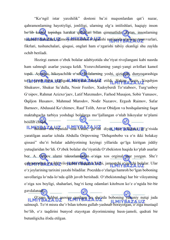  
 
 
“Ko‘ngil istar yaxshilik” dostoni ba’zi nuqsonlardan qat’i nazar, 
qahramonlarning hayotiyligi, jonliligi, ularning olg‘a intilishlari, haqiqiy inson 
bo‘lib kamol topishga harakat qilishlari bilan qimmatlidir. Zotan, insonlarning 
turmush sharoitlari, ijtimoiy turmushlari o‘zgarishi natijasida ularning tasavvurlari, 
fikrlari, tushunchalari, qisqasi, onglari ham o‘zgarishi tabiiy ekanligi shu zaylda 
ochib beriladi.  
 
Hozirgi zamon o‘zbek bolalar adabiyotida she’riyat rivojlangani kabi nasrda 
ham salmoqli asarlar yuzaga keldi. Yozuvchilarning yangi-yangi avlollari kamol 
topdi. Ayniqsa, hikoyachilik o‘sdi. Bolalarning yoshi, qiziqishi, dunyoqarashiga 
to‘la javob bera oladigan hikoyalar bunyod etildi. Hakim Nazir, Yoqubjon 
Shukurov, Shukur Sa’dulla, Nosir Fozilov, Xudoyberdi To‘xtaboev, Turg‘unboy 
G‘oipov, Rahmat Azizxo‘jaev, Latif Maxmudov, Farhod Musajon, Sobir Yunusov, 
Oqiljon Husanov, Mahmud Murodov, Nodir Nazarov, Ergash Raimov, Safar 
Barnoev, Abdusaid Ko‘chimov, Rauf Tolib, Anvar Obidjon va boshqalarning faqat 
maktabgacha tarbiya yoshdagi bolalarga mo‘ljallangan o‘nlab hikoyalar to‘plami 
bosilib chiqdi. 
Bolalar she’riyatida ona-Vatan, go‘zal diyor, hur o‘lkamiz to‘g‘risida 
yaratilgan asarlar ichida Abdulla Oripovning “Dehqonbobo va o‘n ikki bolakay 
qissasi” she’ri bolalar adabiyotining keyingi yillarida qo‘lga kiritgan jiddiy 
yutuqlaridan bo‘ldi. O‘zbek bolalar she’riyatida O‘zbekiston haqida ko‘plab asarlar 
bor. A. Oripov ularni takrorlamasdan o‘ziga xos orginal asar yozgan. She’r 
qahramonlari o‘n ikki viloyatdan chiqqan a’lochi, jamoatchi o‘quvchi bolalar. Ular 
o‘z joylarining tarixini yaxshi biladilar. Poezdda o‘zlariga hamroh bo‘lgan boboning 
savollariga lo‘nda-lo‘nda qilib javob berishadi. O‘zbekistondagi har bir viloyatning 
o‘ziga xos boyligi, shaharlari, bag‘ri keng odamlari kitobxon ko‘z o‘ngida bir-bir 
gavdalanadi.  
 
O‘zaro suhbat asosiga qurilgan bu she’rda boboning yakuniy nutqi juda 
salmoqli. To‘rt misra she’r bilan tobora gullab-yashnab borayotgan, o‘ziga mustaqil 
bo‘lib, o‘z taqdirini bunyod etayotgan diyorimizning husn-jamoli, qudrati bir 
butunligicha ifoda etilgan. 
