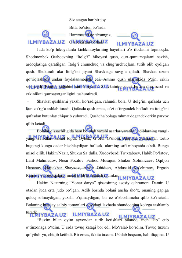  
 
 
 
 
 
Siz atagan har bir joy 
 
 
 
 
Bitta bo‘ston bo‘ladi. 
 
 
 
 
Hammasini qo‘shsangiz, 
 
 
 
 
O‘zbekiston bo‘ladi. 
 
Juda ko‘p hikoyalarda kichkintoylarning hayotlari o‘z ifodasini topmoqda. 
Shodmonbek Otaboevning “Itolg‘i” hikoyasi qush, qurt-qumursqalarni sevish, 
ardoqlashga qaratilgan. Itolg‘i chumchuq va chug‘urchuqlarni tutib olib eydigan 
qush. Shukurali aka Itolg‘ini jiyani Shavkatga sovg‘a qiladi. Shavkat uzum 
qo‘riqlashada undan foydalanmoqchi edi. Ammo qush ularnikida o‘zini erkin 
sezmaydi. Buning sababini surishtirganda Shavkatning otasi bu maxluq ozod va 
erkinlikni qumsayotganligini tushuntiradi.  
 
Shavkat qushlarni yaxshi ko‘radigan, rahmdil bola. U itolg‘ini qafasda uch 
kun zo‘rg‘a ushlab turadi. Qafasda qush emas, o‘zi o‘tirgandek bo‘ladi va itolg‘ini 
qafasdan butunlay chiqarib yuboradi. Qushcha bolaga rahmat degandek erkin parvoz 
qilib ketadi.  
 
Bolalar qissachiligida ham ko‘plab yaxshi asarlar yaratildi, adiblarning yangi-
yangi avlodlari kamol topdi. Oybek, G‘ofur G‘ulom, Abdulla Qahhordan tortib 
bugungi kunga qadar hisoblaydigan bo‘lsak, ularning safi nihoyatda o‘sdi. Bunga 
misol qilib, Hakim Nazir, Shukur Sa’dulla, Xudoyberdi To‘xtaboev, Habib Po‘latov, 
Latif Mahmudov, Nosir Fozilov, Farhod Musajon, Shukur Xolmirzaev, Oqiljon 
Husanov, Hojiakbar Shayxov, Anvar Obidjon, Abdusaid Ko‘chimov, Ergash 
Raimov va boshqalarni misol qilib ko‘rsatish mumkin.  
 
Hakim Nazirning “Yonar daryo” qissasining asosiy qahramoni Damir. U 
otadan juda erta judo bo‘lgan. Adib boshda bolani ancha sho‘x, onaning gapiga 
quloq solmaydigan, yaxshi o‘qimaydigan, bir oz o‘zboshimcha qilib ko‘rsatadi. 
Bolaning bunday salbiy tomonlari quyidagi lavhada shundoqqina ko‘zga tashlanib 
turadi:  
 
“Buvim bilan oyim ayvondan turib ketishlari bilanoq, men “lip” etib 
o‘tinxonaga o‘tdim. U erda tovuq katagi bor edi. Mo‘ralab ko‘rdim. Tovuq tuxum 
qo‘yibdi-yu, chiqib ketibdi. Bir emas, ikkita tuxum. Ushlab boqsam, hali iliqqina. U 
