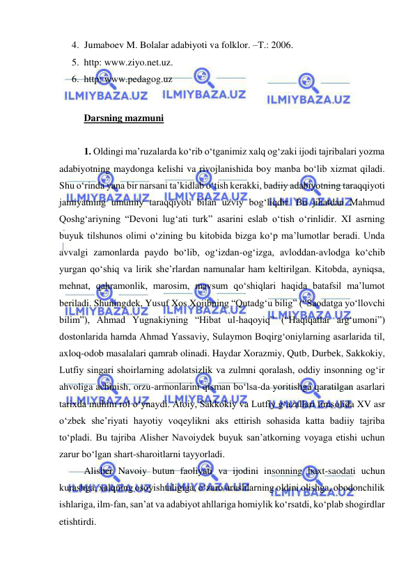  
 
4. Jumaboev M. Bolalar adabiyoti va folklor. –T.: 2006. 
5. http: www.ziyo.net.uz.  
6. http: www.pedagog.uz 
 
Darsning mazmuni 
 
1. Oldingi ma’ruzalarda ko‘rib o‘tganimiz xalq og‘zaki ijodi tajribalari yozma 
adabiyotning maydonga kelishi va rivojlanishida boy manba bo‘lib xizmat qiladi. 
Shu o‘rinda yana bir narsani ta’kidlab o‘tish kerakki, badiiy adabiyotning taraqqiyoti 
jamiyatning umumiy taraqqiyoti bilan uzviy bog‘liqdir. Bu jihatdan Mahmud 
Qoshg‘ariyning “Devoni lug‘ati turk” asarini eslab o‘tish o‘rinlidir. XI asrning 
buyuk tilshunos olimi o‘zining bu kitobida bizga ko‘p ma’lumotlar beradi. Unda 
avvalgi zamonlarda paydo bo‘lib, og‘izdan-og‘izga, avloddan-avlodga ko‘chib 
yurgan qo‘shiq va lirik she’rlardan namunalar ham keltirilgan. Kitobda, ayniqsa, 
mehnat, qahramonlik, marosim, mavsum qo‘shiqlari haqida batafsil ma’lumot 
beriladi. Shuningdek, Yusuf Xos Xojibning “Qutadg‘u bilig” (“Saodatga yo‘llovchi 
bilim”), Ahmad Yugnakiyning “Hibat ul-haqoyiq” (“Haqiqatlar arg‘umoni”) 
dostonlarida hamda Ahmad Yassaviy, Sulaymon Boqirg‘oniylarning asarlarida til, 
axloq-odob masalalari qamrab olinadi. Haydar Xorazmiy, Qutb, Durbek, Sakkokiy, 
Lutfiy singari shoirlarning adolatsizlik va zulmni qoralash, oddiy insonning og‘ir 
ahvoliga achinish, orzu-armonlarini qisman bo‘lsa-da yoritishga qaratilgan asarlari 
tarixda muhim rol o‘ynaydi. Atoiy, Sakkokiy va Lutfiy g‘azallari timsolida XV asr 
o‘zbek she’riyati hayotiy voqeylikni aks ettirish sohasida katta badiiy tajriba 
to‘pladi. Bu tajriba Alisher Navoiydek buyuk san’atkorning voyaga etishi uchun 
zarur bo‘lgan shart-sharoitlarni tayyorladi. 
 
Alisher Navoiy butun faoliyati va ijodini insonning baxt-saodati uchun 
kurashga, xalqning osoyishtaligiga, o‘zaro urushlarning oldini olishga, obodonchilik 
ishlariga, ilm-fan, san’at va adabiyot ahllariga homiylik ko‘rsatdi, ko‘plab shogirdlar 
etishtirdi.  
