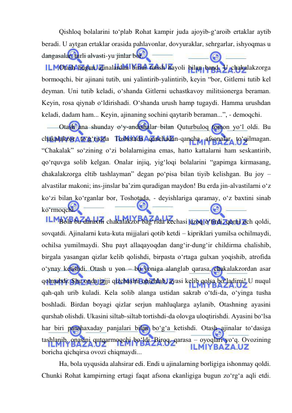  
 
Qishloq bolalarini to‘plab Rohat kampir juda ajoyib-g‘aroib ertaklar aytib 
beradi. U aytgan ertaklar orasida pahlavonlar, dovyuraklar, sehrgarlar, ishyoqmas u 
dangasalar, turli alvasti-yu jinlar bor.  
Otash bugun ajinalardan birini tutish hayoli bilan band. U chakalakzorga 
bormoqchi, bir ajinani tutib, uni yalintirib-yalintirib, keyin “bor, Gitlerni tutib kel 
deyman. Uni tutib keladi, o‘shanda Gitlerni uchastkavoy militsionerga beraman. 
Keyin, rosa qiynab o‘ldirishadi. O‘shanda urush hamp tugaydi. Hamma urushdan 
keladi, dadam ham... Keyin, ajinaning sochini qaytarib beraman...”, - demoqchi.  
Otash ana shunday o‘y-andishalar bilan Quturbuloq tomon yo‘l oldi. Bu 
chakalakzor to‘g‘risida Toshotada qanchadan-qancha afsonalar to‘qilmagan. 
“Chakalak” so‘zining o‘zi bolalarnigina emas, hatto kattalarni ham seskantirib, 
qo‘rquvga solib kelgan. Onalar injiq, yig‘loqi bolalarini “gapimga kirmasang, 
chakalakzorga eltib tashlayman” degan po‘pisa bilan tiyib kelishgan. Bu joy – 
alvastilar makoni; ins-jinslar ba’zim quradigan maydon! Bu erda jin-alvastilarni o‘z 
ko‘zi bilan ko‘rganlar bor, Toshotada, - deyishlariga qaramay, o‘z baxtini sinab 
ko‘rmoqchi. 
Bola bu daraxtli chakalakzor bag‘rida kechasi uzoq o‘tirdi, qorni och qoldi, 
sovqatdi. Ajinalarni kuta-kuta mijjalari qotib ketdi – kipriklari yumilsa ochilmaydi, 
ochilsa yumilmaydi. Shu payt allaqayoqdan dang‘ir-dung‘ir childirma chalishib, 
birgala yasangan qizlar kelib qolishdi, birpasta o‘rtaga gulxan yoqishib, atrofida 
o‘ynay ketishdi. Otash u yon – bu yoniga alanglab qarasa, chakalakzordan asar 
qolmabdi. Shu onda jajji qizchasini opichlab, ayasi kelib qolsa bo‘ladimi! U nuqul 
qah-qah urib kuladi. Kela solib alanga ustidan sakrab o‘tdi-da, o‘yinga tusha 
boshladi. Birdan boyagi qizlar serjun mahluqlarga aylanib, Otashning ayasini 
qurshab olishdi. Ukasini siltab-siltab tortishdi-da olovga uloqtirishdi. Ayasini bo‘lsa 
har biri panshaxaday panjalari bilan bo‘g‘a ketishdi. Otash ajinalar to‘dasiga 
tashlanib, onasini qutqarmoqchi bo‘ldi. Biroq, qarasa – oyoqlari yo‘q. Ovozining 
boricha qichqirsa ovozi chiqmaydi...  
Ha, bola uyqusida alahsirar edi. Endi u ajinalarning borligiga ishonmay qoldi. 
Chunki Rohat kampirning ertagi faqat afsona ekanligiga bugun zo‘rg‘a aqli etdi. 
