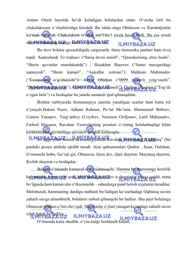  
 
Ammo Otash hayotda bo‘sh keladigan bolalardan emas. O‘zicha sirli bu 
chakalakzorni o‘zlashtirishga kirishdi. Bu ishda unga Obidaxon va Xurshidjonlar 
ko‘mak berishdi. Chakalakzor o‘rnida mo‘l-ko‘l paxta hosili bitdi. Bu esa urush 
davri bolalarining frontga katta sovg‘asi bo‘ldi.  
Bu davr bolalar qissachiligida sarguzasht, ilmiy-fantastika janrlari ham rivoj 
topdi. Xudoyberdi To‘xtaboev (“Sariq devni minib”, “Qasoskorning oltin boshi”, 
“Shirin qovunlar mamlakatida”) ; Hojakbar Shayxov (“Samo mavqaridagi 
namoyish”, 
“Shom 
kamari”, 
“Ajdodlar 
xotirasi”); Mahkam 
Mahmudov 
(“Evropaning o‘g‘irlanishi”); Anvar Obidjon (“0099 nomerli yolg‘onchi”, 
“Dahshatli meshpolvon”); Olloyor (“Fazogir chumoli”); Oqiljon Husanov (“Tog‘da 
o‘sgan bola”) va boshqalar bu janrda samarali ijod qilmoqdalar.  
Bolalar tarbiyasida dramaturgiya janrida yaratilgan asarlar ham katta rol 
o‘ynaydi.Hakim Nazir, Adham Rahmat, Po‘lat Mo‘min, Mamarasul Boboev, 
Usmon Yusupov, Turg‘unboy G‘oyibov, Narimon Orifjonov, Latif Mahmudov, 
Farhod Musajon, Ravshan Yorievlarning pesalari o‘zining bolalarbopligi bilan 
kichkintoylar quvonchiga quvonch qo‘shib kelmoqda.  
So‘nggi yillar bolalar dramaturgiyasida Ravshan Yorievning “Oqbuloq” (bir 
pardali) pesasi alohida ajralib turadi. Asar qahramonlari Qudrat , Jasur, Gulshan, 
O‘rmonchi bobo, Go‘zal qiz, Olmaxon, Qora dev, Qari shayton, Maymoq shayton, 
Kichik shayton va boshqalar. 
Bolalar o‘rmonda karnaval o‘tkazishmoqchi. Hamma bu marosimga hozirlik 
ko‘rmoqda. Ammo ichi qora, qizg‘anchiq qora dev-u shaytonlar bunga qarshi, nima 
bo‘lganda ham karnavalni o‘tkazmaslik – odamlarga pand berish rejalarini tuzadilar. 
Shifobaxsh, hammaning dardiga malham bo‘ladigan ko‘zachadagi Oqbuloq suvini 
zaharli suvga almashtirib, bolalarni nobud qilmoqchi bo‘ladilar. Shu payt bolalarga 
Olmaxon yordam o‘lini cho‘zadi. Shaytonlar o‘zlari yasagan ko‘zadagi zaharli suvni 
ichib halok bo‘ladilar.  
O‘rmonda katta shodlik, o‘yin-kulgi boshlanib ketadi.  
