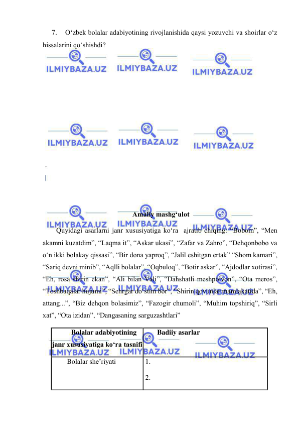  
 
7. 
O‘zbek bolalar adabiyotining rivojlanishida qaysi yozuvchi va shoirlar o‘z 
hissalarini qo‘shishdi? 
 
 
 
 
 
 
 
 
 
 
 Amaliy mashg‘ulot 
Quyidagi asarlarni janr xususiyatiga ko‘ra  ajratib chiqing: “Bobom”, “Men 
akamni kuzatdim”, “Laqma it”, “Askar ukasi”, “Zafar va Zahro”, “Dehqonbobo va 
o‘n ikki bolakay qissasi”, “Bir dona yaproq”, “Jalil eshitgan ertak” “Shom kamari”, 
“Sariq devni minib”, “Aqlli bolalar”, “Oqbuloq”, “Botir askar”, “Ajdodlar xotirasi”, 
“Eh, rosa shirin ekan”, “Ali bilan Vali”, “Dahshatli meshpolvon”, “Ota meros”, 
“Toshbaqalar hujumi”, “Sehrgar do‘stim bor”, “Shirin qovunlar mamlakatida”, “Eh, 
attang...”, “Biz dehqon bolasimiz”, “Fazogir chumoli”, “Muhim topshiriq”, “Sirli 
xat”, “Ota izidan”, “Dangasaning sarguzashtlari” 
Bolalar adabiyotining   
janr xususiyatiga ko‘ra tasnifi 
Badiiy asarlar 
 Bolalar she’riyati 
 1. 
 2. 
