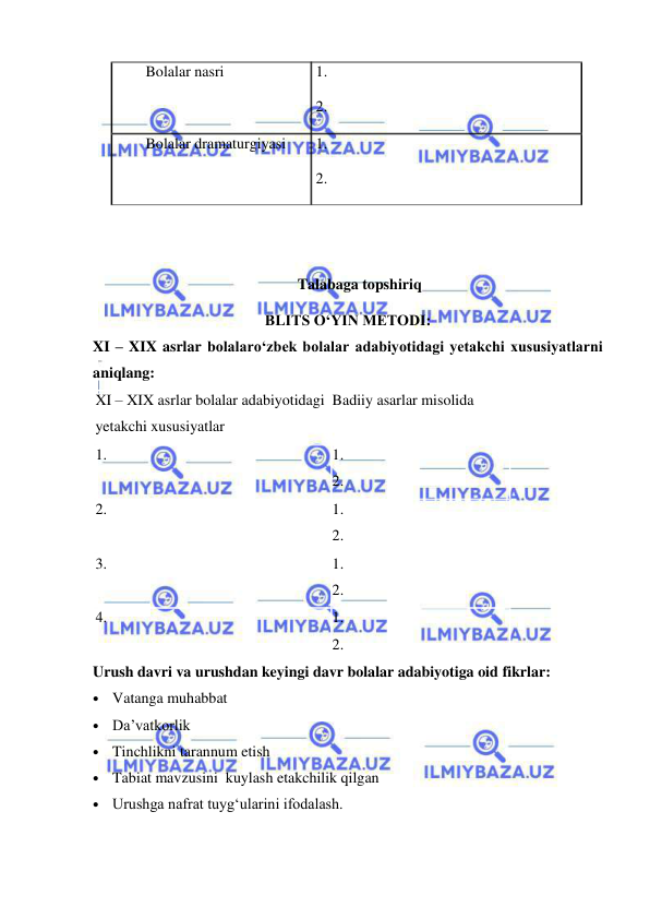  
 
 Bolalar nasri 
 1. 
 2. 
 Bolalar dramaturgiyasi 
 1. 
 2. 
 
 
Talabaga topshiriq 
BLITS O‘YIN METODI: 
XI – XIX asrlar bolalaro‘zbek bolalar adabiyotidagi yetakchi xususiyatlarni 
aniqlang: 
XI – XIX asrlar bolalar adabiyotidagi 
yetakchi xususiyatlar 
Badiiy asarlar misolida 
1. 
1. 
2. 
2. 
1. 
2. 
3. 
1. 
2. 
4. 
1. 
2. 
Urush davri va urushdan keyingi davr bolalar adabiyotiga oid fikrlar: 
• Vatanga muhabbat 
• Da’vatkorlik 
• Tinchlikni tarannum etish 
• Tabiat mavzusini  kuylash etakchilik qilgan 
• Urushga nafrat tuyg‘ularini ifodalash. 
