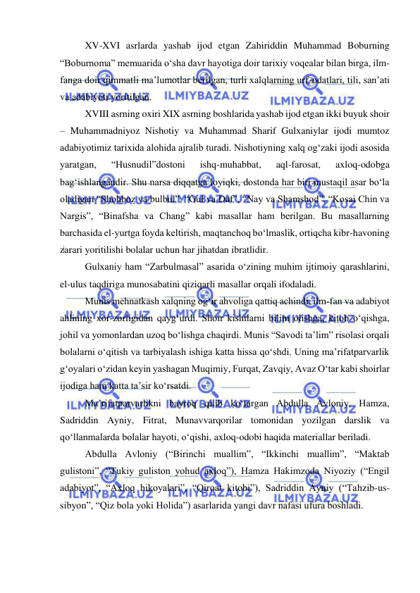  
 
 
XV-XVI asrlarda yashab ijod etgan Zahiriddin Muhammad Boburning 
“Boburnoma” memuarida o‘sha davr hayotiga doir tarixiy voqealar bilan birga, ilm-
fanga doir qimmatli ma’lumotlar berilgan, turli xalqlarning urf-odatlari, tili, san’ati 
va adabiyoti yoritilgan. 
 
XVIII asrning oxiri XIX asrning boshlarida yashab ijod etgan ikki buyuk shoir 
– Muhammadniyoz Nishotiy va Muhammad Sharif Gulxaniylar ijodi mumtoz 
adabiyotimiz tarixida alohida ajralib turadi. Nishotiyning xalq og‘zaki ijodi asosida 
yaratgan, 
“Husnudil”dostoni 
ishq-muhabbat, 
aql-farosat, 
axloq-odobga 
bag‘ishlangandir. Shu narsa diqqatga loyiqki, dostonda har biri mustaqil asar bo‘la 
oladigan “Shohboz va bulbul”, “Gul va Daf”, “Nay va Shamshod”, “Kosai Chin va 
Nargis”, “Binafsha va Chang” kabi masallar ham berilgan. Bu masallarning 
barchasida el-yurtga foyda keltirish, maqtanchoq bo‘lmaslik, ortiqcha kibr-havoning 
zarari yoritilishi bolalar uchun har jihatdan ibratlidir.  
 
Gulxaniy ham “Zarbulmasal” asarida o‘zining muhim ijtimoiy qarashlarini, 
el-ulus taqdiriga munosabatini qiziqarli masallar orqali ifodaladi.  
 
Munis mehnatkash xalqning og‘ir ahvoliga qattiq achindi, ilm-fan va adabiyot 
ahlining xor-zorligidan qayg‘urdi. Shoir kishilarni bilim olishga, kitob o‘qishga, 
johil va yomonlardan uzoq bo‘lishga chaqirdi. Munis “Savodi ta’lim” risolasi orqali 
bolalarni o‘qitish va tarbiyalash ishiga katta hissa qo‘shdi. Uning ma’rifatparvarlik 
g‘oyalari o‘zidan keyin yashagan Muqimiy, Furqat, Zavqiy, Avaz O‘tar kabi shoirlar 
ijodiga ham katta ta’sir ko‘rsatdi.  
 
Ma’rifatparvarlikni bayroq qilib ko‘targan Abdulla Avloniy, Hamza, 
Sadriddin Ayniy, Fitrat, Munavvarqorilar tomonidan yozilgan darslik va 
qo‘llanmalarda bolalar hayoti, o‘qishi, axloq-odobi haqida materiallar beriladi.  
 
Abdulla Avloniy (“Birinchi muallim”, “Ikkinchi muallim”, “Maktab 
gulistoni”, “Tukiy guliston yohud axloq”), Hamza Hakimzoda Niyoziy (“Engil 
adabiyot”, “Axloq hikoyalari”, “Qiroat kitobi”), Sadriddin Ayniy (“Tahzib-us-
sibyon”, “Qiz bola yoki Holida”) asarlarida yangi davr nafasi ufura boshladi.  
 
