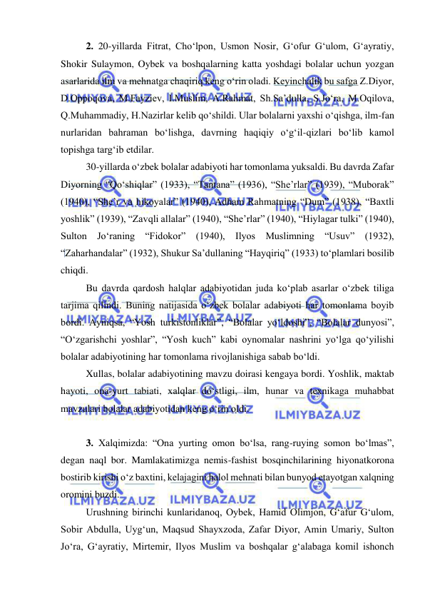  
 
 
2. 20-yillarda Fitrat, Cho‘lpon, Usmon Nosir, G‘ofur G‘ulom, G‘ayratiy, 
Shokir Sulaymon, Oybek va boshqalarning katta yoshdagi bolalar uchun yozgan 
asarlarida ilm va mehnatga chaqiriq keng o‘rin oladi. Keyinchalik bu safga Z.Diyor, 
D.Oppoqova, M.Fayziev, I.Muslim, A.Rahmat, Sh.Sa’dulla, S.Jo‘ra, M.Oqilova, 
Q.Muhammadiy, H.Nazirlar kelib qo‘shildi. Ular bolalarni yaxshi o‘qishga, ilm-fan 
nurlaridan bahraman bo‘lishga, davrning haqiqiy o‘g‘il-qizlari bo‘lib kamol 
topishga targ‘ib etdilar. 
 
30-yillarda o‘zbek bolalar adabiyoti har tomonlama yuksaldi. Bu davrda Zafar 
Diyorning “Qo‘shiqlar” (1933), “Tantana” (1936), “She’rlar” (1939), “Muborak” 
(1940), “She’r va hikoyalar” (1940), Adham Rahmatning “Dum” (1938), “Baxtli 
yoshlik” (1939), “Zavqli allalar” (1940), “She’rlar” (1940), “Hiylagar tulki” (1940), 
Sulton Jo‘raning “Fidokor” (1940), Ilyos Muslimning “Usuv” (1932), 
“Zaharhandalar” (1932), Shukur Sa’dullaning “Hayqiriq” (1933) to‘plamlari bosilib 
chiqdi. 
 
Bu davrda qardosh halqlar adabiyotidan juda ko‘plab asarlar o‘zbek tiliga 
tarjima qilindi. Buning natijasida o‘zbek bolalar adabiyoti har tomonlama boyib 
bordi. Ayniqsa, “Yosh turkistonliklar”, “Bolalar yo‘ldoshi”, “Bolalar dunyosi”, 
“O‘zgarishchi yoshlar”, “Yosh kuch” kabi oynomalar nashrini yo‘lga qo‘yilishi 
bolalar adabiyotining har tomonlama rivojlanishiga sabab bo‘ldi.  
 
Xullas, bolalar adabiyotining mavzu doirasi kengaya bordi. Yoshlik, maktab 
hayoti, ona-yurt tabiati, xalqlar do‘stligi, ilm, hunar va texnikaga muhabbat 
mavzulari bolalar adabiyotidan keng o‘rin oldi.  
 
 
3. Xalqimizda: “Ona yurting omon bo‘lsa, rang-ruying somon bo‘lmas”, 
degan naql bor. Mamlakatimizga nemis-fashist bosqinchilarining hiyonatkorona 
bostirib kirishi o‘z baxtini, kelajagini halol mehnati bilan bunyod etayotgan xalqning 
oromini buzdi.  
Urushning birinchi kunlaridanoq, Oybek, Hamid Olimjon, G‘afur G‘ulom, 
Sobir Abdulla, Uyg‘un, Maqsud Shayxzoda, Zafar Diyor, Amin Umariy, Sulton 
Jo‘ra, G‘ayratiy, Mirtemir, Ilyos Muslim va boshqalar g‘alabaga komil ishonch 
