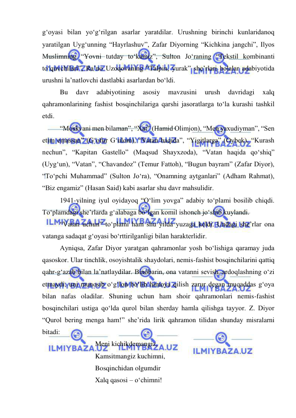  
 
g‘oyasi bilan yo‘g‘rilgan asarlar yaratdilar. Urushning birinchi kunlaridanoq 
yaratilgan Uyg‘unning “Hayrlashuv”, Zafar Diyorning “Kichkina jangchi”, Ilyos 
Muslimning “Yovni tutday to‘kamiz”, Sulton Jo‘raning “Tekstil kombinanti 
to‘quvchilari”, Ra’no Uzoqovaning “Talpin, yurak” she’rlari bolalar adabiyotida 
urushni la’natlovchi dastlabki asarlardan bo‘ldi.  
Bu 
davr 
adabiyotining 
asosiy 
mavzusini 
urush 
davridagi 
xalq 
qahramonlarining fashist bosqinchilariga qarshi jasoratlarga to‘la kurashi tashkil 
etdi.  
“Moskvani men bilaman”, “Xat” (Hamid Olimjon), “Men yaxudiyman”, “Sen 
etim emassan” (G‘ofur G‘ulom), “Vatan haqida”, “Yigitlarga” (Oybek), “Kurash 
nechun”, “Kapitan Gastello” (Maqsud Shayxzoda), “Vatan haqida qo‘shiq” 
(Uyg‘un), “Vatan”, “Chavandoz” (Temur Fattoh), “Bugun bayram” (Zafar Diyor), 
“To‘pchi Muhammad” (Sulton Jo‘ra), “Onamning aytganlari” (Adham Rahmat), 
“Biz engamiz” (Hasan Said) kabi asarlar shu davr mahsulidir.  
1941-yilning iyul oyidayoq “O‘lim yovga” adabiy to‘plami bosilib chiqdi. 
To‘plamdagi she’rlarda g‘alabaga bo‘lgan komil ishonch jo‘shib kuylandi.  
“Vatan uchun” to‘plami ham shu yilda yuzaga keldi. Undagi she’rlar ona 
vatanga sadaqat g‘oyasi bo‘rttirilganligi bilan harakterlidir.  
Ayniqsa, Zafar Diyor yaratgan qahramonlar yosh bo‘lishiga qaramay juda 
qasoskor. Ular tinchlik, osoyishtalik shaydolari, nemis-fashist bosqinchilarini qattiq 
qahr-g‘azab bilan la’natlaydilar. Binobarin, ona vatanni sevish, ardoqlashning o‘zi 
etmaydi, uni munosib o‘g‘lon bo‘lib himoya qilish zarur degan muqaddas g‘oya 
bilan nafas oladilar. Shuning uchun ham shoir qahramonlari nemis-fashist 
bosqinchilari ustiga qo‘lda qurol bilan sherday hamla qilishga tayyor. Z. Diyor 
“Qurol bering menga ham!” she’rida lirik qahramon tilidan shunday misralarni 
bitadi: 
Meni kichikdemangiz, 
Kamsitmangiz kuchimni, 
Bosqinchidan olgumdir 
Xalq qasosi – o‘chimni! 

