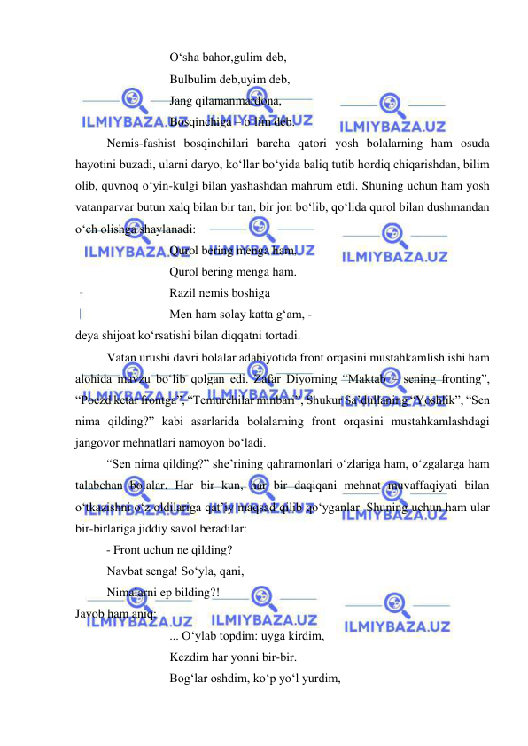  
 
O‘sha bahor,gulim deb, 
Bulbulim deb,uyim deb, 
Jang qilamanmardona, 
Bosqinchiga – o‘lim deb. 
 
Nemis-fashist bosqinchilari barcha qatori yosh bolalarning ham osuda 
hayotini buzadi, ularni daryo, ko‘llar bo‘yida baliq tutib hordiq chiqarishdan, bilim 
olib, quvnoq o‘yin-kulgi bilan yashashdan mahrum etdi. Shuning uchun ham yosh 
vatanparvar butun xalq bilan bir tan, bir jon bo‘lib, qo‘lida qurol bilan dushmandan 
o‘ch olishga shaylanadi: 
 
 
 
Qurol bering menga ham, 
 
 
 
Qurol bering menga ham. 
 
 
 
Razil nemis boshiga 
 
 
 
Men ham solay katta g‘am, -  
deya shijoat ko‘rsatishi bilan diqqatni tortadi.  
 
Vatan urushi davri bolalar adabiyotida front orqasini mustahkamlish ishi ham 
alohida mavzu bo‘lib qolgan edi. Zafar Diyorning “Maktab – sening fronting”, 
“Poezd ketar frontga”, “Temurchilar minbari”, Shukur Sa’dullaning “Yoshlik”, “Sen 
nima qilding?” kabi asarlarida bolalarning front orqasini mustahkamlashdagi 
jangovor mehnatlari namoyon bo‘ladi. 
 
“Sen nima qilding?” she’rining qahramonlari o‘zlariga ham, o‘zgalarga ham 
talabchan bolalar. Har bir kun, har bir daqiqani mehnat muvaffaqiyati bilan 
o‘tkazishni o‘z oldilariga qat’iy maqsad qilib qo‘yganlar. Shuning uchun ham ular 
bir-birlariga jiddiy savol beradilar: 
- Front uchun ne qilding? 
Navbat senga! So‘yla, qani, 
 
Nimalarni ep bilding?!  
Javob ham aniq:  
 
 
 
... O‘ylab topdim: uyga kirdim, 
 
 
 
Kezdim har yonni bir-bir. 
 
 
 
Bog‘lar oshdim, ko‘p yo‘l yurdim, 
