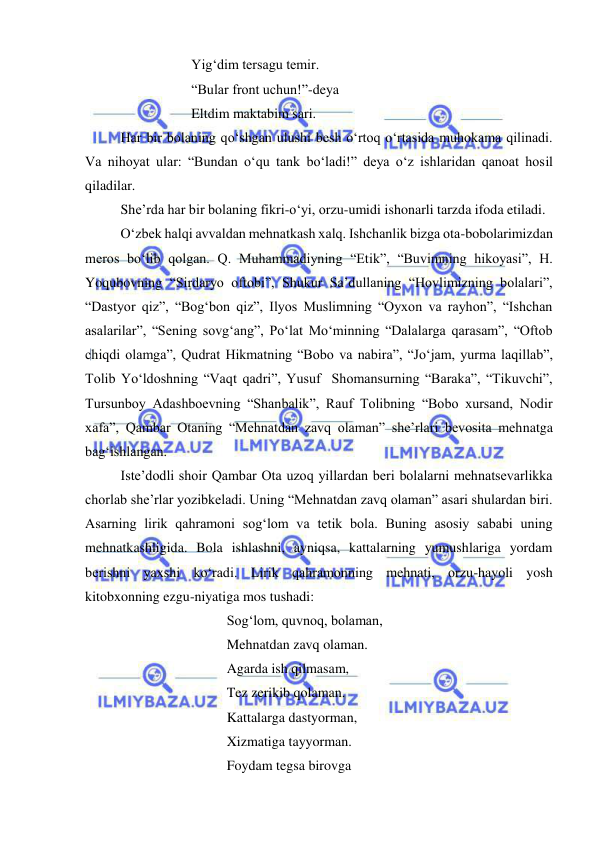  
 
 
 
 
Yig‘dim tersagu temir. 
 
 
 
“Bular front uchun!”-deya 
 
 
 
Eltdim maktabim sari. 
 
Har bir bolaning qo‘shgan ulushi besh o‘rtoq o‘rtasida muhokama qilinadi. 
Va nihoyat ular: “Bundan o‘qu tank bo‘ladi!” deya o‘z ishlaridan qanoat hosil 
qiladilar. 
 
She’rda har bir bolaning fikri-o‘yi, orzu-umidi ishonarli tarzda ifoda etiladi.  
 
O‘zbek halqi avvaldan mehnatkash xalq. Ishchanlik bizga ota-bobolarimizdan 
meros bo‘lib qolgan. Q. Muhammadiyning “Etik”, “Buvimning hikoyasi”, H. 
Yoqubovning “Sirdaryo oftobi”, Shukur Sa’dullaning “Hovlimizning bolalari”, 
“Dastyor qiz”, “Bog‘bon qiz”, Ilyos Muslimning “Oyxon va rayhon”, “Ishchan 
asalarilar”, “Sening sovg‘ang”, Po‘lat Mo‘minning “Dalalarga qarasam”, “Oftob 
chiqdi olamga”, Qudrat Hikmatning “Bobo va nabira”, “Jo‘jam, yurma laqillab”, 
Tolib Yo‘ldoshning “Vaqt qadri”, Yusuf  Shomansurning “Baraka”, “Tikuvchi”, 
Tursunboy Adashboevning “Shanbalik”, Rauf Tolibning “Bobo xursand, Nodir 
xafa”, Qambar Otaning “Mehnatdan zavq olaman” she’rlari bevosita mehnatga 
bag‘ishlangan. 
 
Iste’dodli shoir Qambar Ota uzoq yillardan beri bolalarni mehnatsevarlikka 
chorlab she’rlar yozibkeladi. Uning “Mehnatdan zavq olaman” asari shulardan biri. 
Asarning lirik qahramoni sog‘lom va tetik bola. Buning asosiy sababi uning 
mehnatkashligida. Bola ishlashni, ayniqsa, kattalarning yumushlariga yordam 
berishni yaxshi ko‘radi. Lirik qahramonning mehnati, orzu-hayoli yosh 
kitobxonning ezgu-niyatiga mos tushadi: 
 
 
 
 
Sog‘lom, quvnoq, bolaman, 
 
 
 
 
Mehnatdan zavq olaman. 
 
 
 
 
Agarda ish qilmasam, 
 
 
 
 
Tez zerikib qolaman. 
 
 
 
 
Kattalarga dastyorman, 
 
 
 
 
Xizmatiga tayyorman. 
 
 
 
 
Foydam tegsa birovga  
