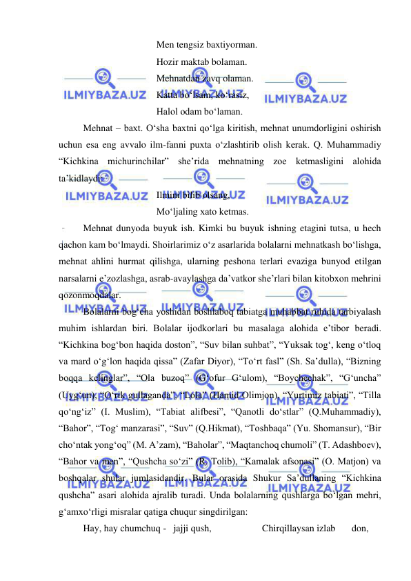  
 
 
 
 
 
Men tengsiz baxtiyorman. 
 
 
 
 
Hozir maktab bolaman. 
 
 
 
 
Mehnatdan zavq olaman. 
 
 
 
 
Katta bo‘lsam, ko‘rasiz, 
 
 
 
 
Halol odam bo‘laman. 
 
Mehnat – baxt. O‘sha baxtni qo‘lga kiritish, mehnat unumdorligini oshirish 
uchun esa eng avvalo ilm-fanni puxta o‘zlashtirib olish kerak. Q. Muhammadiy 
“Kichkina michurinchilar” she’rida mehnatning zoe ketmasligini alohida 
ta’kidlaydi: 
 
 
 
 
Ilmini bilib olsang, 
 
 
 
 
Mo‘ljaling xato ketmas. 
 
Mehnat dunyoda buyuk ish. Kimki bu buyuk ishning etagini tutsa, u hech 
qachon kam bo‘lmaydi. Shoirlarimiz o‘z asarlarida bolalarni mehnatkash bo‘lishga, 
mehnat ahlini hurmat qilishga, ularning peshona terlari evaziga bunyod etilgan 
narsalarni e’zozlashga, asrab-avaylashga da’vatkor she’rlari bilan kitobxon mehrini 
qozonmoqdalar.        
 
Bolalarni bog‘cha yoshidan boshlaboq tabiatga muhabbat ruhida tarbiyalash 
muhim ishlardan biri. Bolalar ijodkorlari bu masalaga alohida e’tibor beradi. 
“Kichkina bog‘bon haqida doston”, “Suv bilan suhbat”, “Yuksak tog‘, keng o‘tloq 
va mard o‘g‘lon haqida qissa” (Zafar Diyor), “To‘rt fasl” (Sh. Sa’dulla), “Bizning 
boqqa kelinglar”, “Ola buzoq” (G‘ofur G‘ulom), “Boychechak”, “G‘uncha” 
(Uyg‘un), “O‘rik gullaganda”, “Lola” (Hamid Olimjon), “Yurtimiz tabiati”, “Tilla 
qo‘ng‘iz” (I. Muslim), “Tabiat alifbesi”, “Qanotli do‘stlar” (Q.Muhammadiy), 
“Bahor”, “Tog‘ manzarasi”, “Suv” (Q.Hikmat), “Toshbaqa” (Yu. Shomansur), “Bir 
cho‘ntak yong‘oq” (M. A’zam), “Baholar”, “Maqtanchoq chumoli” (T. Adashboev), 
“Bahor va men”, “Qushcha so‘zi” (R. Tolib), “Kamalak afsonasi” (O. Matjon) va 
boshqalar shular jumlasidandir. Bular orasida Shukur Sa’dullaning “Kichkina 
qushcha” asari alohida ajralib turadi. Unda bolalarning qushlarga bo‘lgan mehri, 
g‘amxo‘rligi misralar qatiga chuqur singdirilgan:  
 
Hay, hay chumchuq -   jajji qush,                     Chirqillaysan izlab 
don, 
