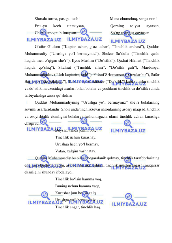  
 
          Shoxda turma, pastga  tush!                              Mana chumchuq, senga non!                
 
Erta-yu 
kech 
tinmaysan, 
 
 
 
Qorning 
to‘ysa 
aytasan,             
 
Charchamoqni bilmaysan.                                 So‘ng uyingga qaytasan! 
 
 
G‘afur G‘ulom (“Kaptar uchar, g‘oz uchar”, “Tinchlik archasi”), Quddus 
Muhammadiy (“Urushga yo‘l bermaymiz”), Shukur Sa’dulla (“Tinchlik qushi 
haqida men o‘qigan she’r”), Ilyos Muslim (“Do‘stlik”), Qudrat Hikmat (“Tinchlik 
haqida qo‘shiq”), Shuhrat (“Tinchlik allasi”, “Do‘stlik guli”), Mardonqul 
Muhammadqulov (“Uch kaptarim, uch!”), YUsuf SHomansur (“Orzular bir”), Safar 
Barnoev (“Biz bolalar...”), Tursunboy Adashboev (“Do‘stlik”) kabi shoirlar tinchlik 
va do‘stlik mavzusidagi asarlari bilan bolalar va yoshlarni tinchlik va do‘stlik ruhida 
tarbiyalashga xissa qo‘shdilar. 
 
Quddus Muhammadiyning “Urushga yo‘l bermaymiz” she’ri bolalarning 
sevimli asarlaridandir. Shoir unda tinchliksevar insonlarning asosiy maqsadi tinchlik 
va osoyishtalik ekanligini bolalarga tushuntirgach, ularni tinchlik uchun kurashga 
chaqiradi.  
 
 
 
Deysan, tanda jonim bor, 
 
 
 
Tinchlik uchun kurashay, 
 
 
 
Urushga hech yo‘l bermay, 
 
 
 
Vatan, xalqim yashnatay. 
 
Quddus Muhammadiy bu bilan chegaralanib qolmay, tinchlik tarafdorlarining 
engilmas kuch-qudratini, astoydil harakat qilinsa, tinchlik urushni engishi muqarrar 
ekanligini shunday ifodalaydi: 
 
 
 
Tinchlik bo‘lsin hamma yoq, 
 
 
 
Buning uchun hamma vaqt, 
 
 
 
Kurashar jam bo‘lib xalq. 
 
 
 
Urushga yo‘l bermaymiz, 
 
 
 
Tinchlik engar, tinchlik haq. 
