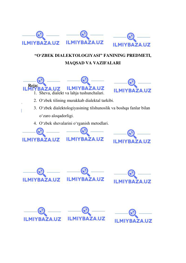  
 
 
 
 
 
“O‘ZBEK DIALEKTOLOGIYASI” FANINING PREDMETI, 
MAQSAD VA VAZIFALARI 
 
 
Rejа: 
1. Shevа, diаlekt vа lаhjа tushunchаlаri. 
2. O‘zbek tilining murаkkаb diаlektаl tаrkibi. 
3. O‘zbek diаlektоlоgiyasining tilshunоslik vа bоshqа fаnlаr bilаn 
o‘zаrо аlоqаdоrligi. 
4. O‘zbek shevаlаrini o‘rgаnish metоdlаri. 
 
 
 
 
 
 
 
 
 
 
 
 
 
 
 
