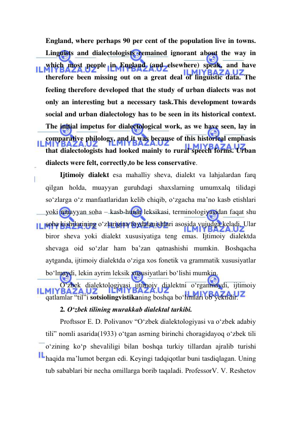  
 
England, where perhaps 90 per cent of the population live in towns. 
Linguists and dialectologists remained ignorant about the way in 
which most people in England (and elsewhere) speak, and have 
therefore been missing out on a great deal of linguistic data. The 
feeling therefore developed that the study of urban dialects was not 
only an interesting but a necessary task.This development towards 
social and urban dialectology has to be seen in its historical context. 
The initial impetus for dialectological work, as we have seen, lay in 
comparative philology, and it was because of this historical emphasis 
that dialectologists had looked mainly to rural speech forms. Urban 
dialects were felt, correctly,to be less conservative. 
Ijtimoiy dialekt esa mahalliy sheva, dialekt va lahjalardan farq 
qilgan holda, muayyan guruhdagi shaxslarning umumxalq tilidagi 
so‘zlarga o‘z manfaatlaridan kelib chiqib, o‘zgacha ma’no kasb etishlari 
yoki muayyan soha – kasb-hunar leksikasi, terminologiyasidan faqat shu 
soha kishilarining o‘zlarigina foydalanishlari asosida vujudga keladi. Ular 
biror sheva yoki dialekt xususiyatiga teng emas. Ijtimoiy dialektda 
shevaga oid so‘zlar ham ba’zan qatnashishi mumkin. Boshqacha 
aytganda, ijtimoiy dialektda o‘ziga xos fonetik va grammatik xususiyatlar 
bo‘lmaydi, lekin ayrim leksik xususiyatlari bo‘lishi mumkin. 
O‘zbek dialektologiyasi ijtimoiy dialektni o‘rganmaydi, ijtimoiy 
qatlamlar “til”i sotsiolingvistikaning boshqa bo‘limlari ob’yektidir. 
2. O‘zbek tilining murаkkаb diаlektаl tаrkibi. 
Prоftssor E. D. Pоlivаnоv “O‘zbek diаlektоlоgiyasi vа o‘zbek аdаbiy 
tili” nоmli аsаridа(1933) o‘tgаn аsrning birinchi chоrаgidаyoq o‘zbek tili 
o‘zining ko‘p shevаliligi bilаn bоshqа turkiy tillаrdаn аjrаlib turishi 
hаqidа mа’lumоt bergаn edi. Keyingi tаdqiqоtlаr buni tаsdiqlаgаn. Uning 
tub sаbаblаri bir nechа оmillаrgа bоrib taqaladi. PrоfessorV. V. Reshetоv 
