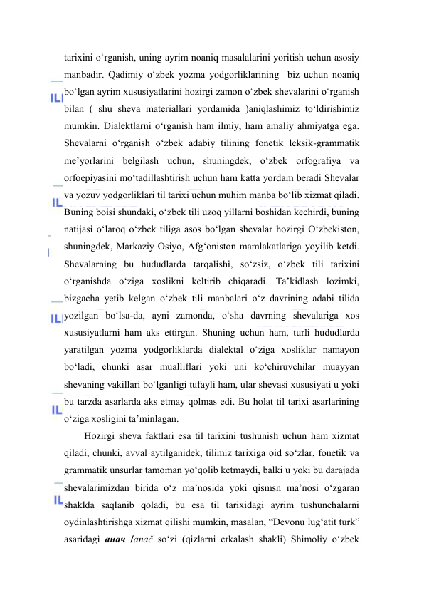  
 
tarixini o‘rganish, uning ayrim noaniq masalalarini yoritish uchun asosiy 
manbadir. Qadimiy o‘zbek yozma yodgorliklarining  biz uchun noaniq 
bo‘lgan ayrim xususiyatlarini hozirgi zamon o‘zbek shevalarini o‘rganish 
bilan ( shu sheva materiallari yordamida )aniqlashimiz to‘ldirishimiz 
mumkin. Dialektlarni o‘rganish ham ilmiy, ham amaliy ahmiyatga ega. 
Shevalarni o‘rganish o‘zbek adabiy tilining fonetik leksik-grammatik 
me’yorlarini belgilash uchun, shuningdek, o‘zbek orfografiya va 
orfoepiyasini mo‘tadillashtirish uchun ham katta yordam beradi Shevalar 
va yozuv yodgorliklari til tarixi uchun muhim manba bo‘lib xizmat qiladi. 
Buning boisi shundaki, o‘zbek tili uzoq yillarni boshidan kechirdi, buning 
natijasi o‘laroq o‘zbek tiliga asos bo‘lgan shevalar hozirgi O‘zbekiston, 
shuningdek, Markaziy Osiyo, Afg‘oniston mamlakatlariga yoyilib ketdi. 
Shevalarning bu hududlarda tarqalishi, so‘zsiz, o‘zbek tili tarixini 
o‘rganishda o‘ziga xoslikni keltirib chiqaradi. Ta’kidlash lozimki, 
bizgacha yetib kelgan o‘zbek tili manbalari o‘z davrining adabi tilida 
yozilgan bo‘lsa-da, ayni zamonda, o‘sha davrning shevalariga xos 
xususiyatlarni ham aks ettirgan. Shuning uchun ham, turli hududlarda 
yaratilgan yozma yodgorliklarda dialektal o‘ziga xosliklar namayon 
bo‘ladi, chunki asar mualliflari yoki uni ko‘chiruvchilar muayyan 
shevaning vakillari bo‘lganligi tufayli ham, ular shevasi xususiyati u yoki 
bu tarzda asarlarda aks etmay qolmas edi. Bu holat til tarixi asarlarining 
o‘ziga xosligini ta’minlagan.  
Hozirgi sheva faktlari esa til tarixini tushunish uchun ham xizmat 
qiladi, chunki, avval aytilganidek, tilimiz tarixiga oid so‘zlar, fonetik va 
grammatik unsurlar tamoman yo‘qolib ketmaydi, balki u yoki bu darajada 
shevalarimizdan birida o‘z ma’nosida yoki qismsn ma’nosi o‘zgaran 
shaklda saqlanib qoladi, bu esa til tarixidagi ayrim tushunchalarni 
oydinlashtirishga xizmat qilishi mumkin, masalan, “Devonu lug‘atit turk” 
asaridagi анач /anač so‘zi (qizlarni erkalash shakli) Shimoliy o‘zbek 
