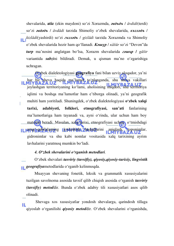  
 
shevalarida, atiz (ekin maydoni) so‘zi Xorazmda, əвдъдъ / ävdidi(terdi) 
so‘zi əвдəдъ / ävdädi tarzida Shimoliy o‘zbek shevalarida, къзлəдъ / 
kizlädi(yashirdi) so‘zi гъзлəдъ / gizlädi tarzida Xorazmda va Shimoliy 
o‘zbek shevalarida hozir ham qo‘llanadi. Кəшүр / кäšür so‘zi “Devon”da 
turp ma’nosini anglatgan bo‘lsa, Xorazm shevalarida гəшър / gäšir 
variantida sabzini bildiradi. Demak, u qisman ma’no o‘zgarishiga 
uchragan. 
O‘zbek diаlektоlоgiyasi geоgrаfiya fаni bilаn uzviy аlоqаdоr, ya’ni 
hаr bir shevа hаqidа mа’lumоt to‘plаngаndа, shu shevа vаkillаri 
jоylаshgаn territоriyaning ko‘lаmi, аhоlisining miqdоri, shu territоriya 
iqlimi vа bоshqа mа’lumоtlаr ham e’tiborga olinadi, ya’ni geоgrаfik 
muhiti hаm yoritilаdi. Shuningdek, o‘zbek diаlektоlоgiyasi o‘zbek хаlqi 
tаriхi, 
аdаbiyoti, 
folklori, 
etnоgrаfiyasi, 
sаn’аti 
fаnlаrining 
mа’lumоtlаrigа hаm tаyanаdi vа, ayni o‘rinda, ulаr uchun ham bоy 
mаteriаl berаdi. Masalan, xalq tarixi, etnografiyasi uchun  o‘tmishdagi 
urug‘-qabilalarning 
joylashish 
hududlarini 
aniqlash, 
toponimlar, 
gidronimlar va shu kabi nomlar vositasida xalq tarixining ayrim 
lavhalarini yaratmoq mumkin bo‘ladi. 
4. O‘zbek shevаlаrini o‘rgаnish metоdlаri. 
O‘zbek shevаlаri tаsviriy (tavsifiy), qiyosiy,qiyosiy-tаriхiy, lingvistik 
geografiyametodlarida o‘rganib kelinmoqda.  
Muayyan shevaning fonetik, leksik va grammatik xususiyalarini 
tuzilgan savolnoma asosida tavsif qilib chiqish asosida o‘rganish tasviriy 
(tavsifiy) metoddir. Bunda o‘zbek аdаbiy tili xususiyatlari asos qilib 
olinadi.  
 Shevaga xos xususiyatlar yondosh shevalarga, qarindosh tillaga 
qiyoslab o‘rganilishi qiyosiy metoddir. O‘zbek shevalarini o‘rganishda, 
