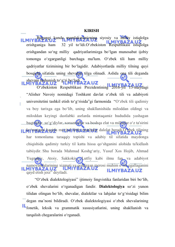  
 
 
KIRISH 
Bugungi kunda mamlakatimizning siyosiy va milliy istiqlolga 
erishganiga ham  32 yil to‘ldi.O‘zbekiston Respublikasi istiqlolga 
erishgandan so‘ng milliy  qadriyatlarimizga bo‘lgan munosabat ijobiy 
tomonga o‘zgarganligi barchaga ma'lum. O‘zbek tili ham milliy 
qadriyatlar tizimining bir bo‘lagidir. Adabiyotlarda milliy tilning quyi 
bosqichi sifatida uning shevalari tilga olinadi. Aslida ona tili deganda 
shevani tushunish to‘g‘ri bo‘ladi.  
O‘zbekiston Respublikasi Prezidentining 2016-yil 13-maydagi 
“Alisher Navoiy nomidagi Toshkent davlat o‘zbek tili va adabiyoti 
universitetini tashkil etish to‘g‘risida”gi farmonida  “O‘zbek tili qadimiy 
va boy tarixga ega bo‘lib, uning shakllanishida miloddan oldingi va 
miloddan keyingi dastlabki asrlarda mintaqamiz hududida yashagan 
baqtriylar, so‘g‘diylar, xorazmiylar va boshqa elat va millatlar o‘z ta'sirini 
ko‘rsatgani haqida mavjud ilmiy manbalar dalolat beradi.O‘zbek tilining 
har tomonlama taraqqiy topishi va adabiy til sifatida maydonga 
chiqishida qadimiy turkiy til katta hissa qo‘shganini alohida ta'kidlash 
tabiiydir. Shu borada Mahmud Koshg‘ariy, Yusuf Xos Hojib, Ahmad 
Yugnakiy, Atoiy, Sakkokiy, Lutfiy kabi ilmu fan va adabiyot 
namoyandalarining xizmati va qoldirgan merosi muhim o‘rin egallaganini 
qayd etish joiz” deyiladi.  
“O‘zbek diаlektоlоgiyasi” ijtimoiy lingvistika fanlaridan biri bo‘lib, 
o‘zbek shevаlаrini o‘rgаnаdigan fandir. Diаlektоlоgiya so‘zi yunon 
tilidan olingan bo‘lib, shevalar, dialektlar va lаhjаlar to‘g‘risidagi bilim 
degan ma’noni bildiradi. O‘zbek dialektologiyasi o‘zbek shevalarining 
fonetik, leksik va grammatik xususiyatlarini, uning shakllanish va 
tarqalish chegaralarini o‘rganadi.  
