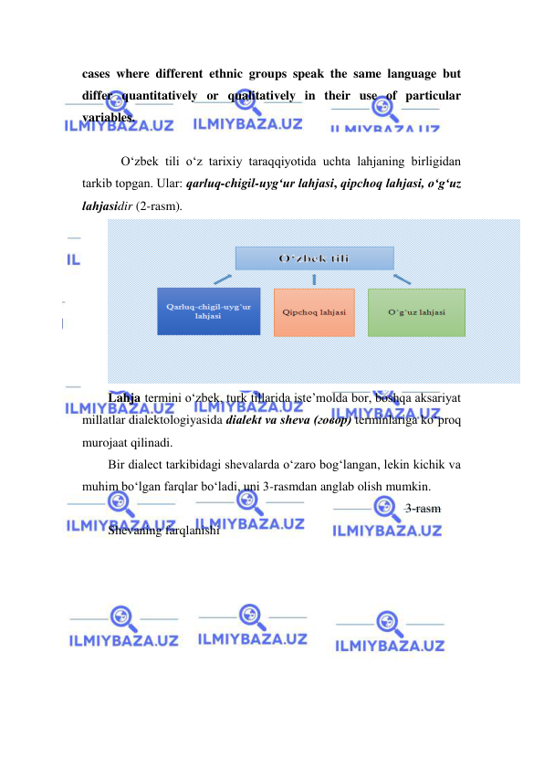  
 
cases where different ethnic groups speak the same language but 
differ quantitatively or qualitatively in their use of particular 
variables.  
 
O‘zbek tili o‘z tаriхiy tаrаqqiyotidа uchtа lаhjаning birligidаn 
tаrkib tоpgаn. Ulаr: qаrluq-chigil-uyg‘ur lаhjаsi, qipchоq lаhjаsi, o‘g‘uz 
lаhjаsidir (2-rasm).  
 
Lahja termini o‘zbek, turk tillarida iste’molda bor, boshqa aksariyat 
millatlar dialektologiyasida dialekt va sheva (говор) terminlariga ko‘proq 
murojaat qilinadi. 
Bir dialect tarkibidagi shevalarda o‘zaro bog‘langan, lekin kichik va 
muhim bo‘lgan farqlar bo‘ladi, uni 3-rasmdan anglab olish mumkin. 
 
  
 
 
 
 
 
 
 
 
3-rasm 
Shevaning farqlanishi 
 
