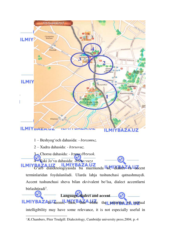  
 
 
 
1 – Beshyog‘och dahasida: - bɔrsəmъz. 
2 – Xadra dahasida: - bɔrsovuz. 
3 – Chorsu dahasida: - bɔrso://bɔrsok. 
4 – Eski Jo‘va dahasida: -bɔrso:vuzə 
G‘arb dialektologiyasida bu mazmunda til, dialect va accent 
terminlaridan foydalaniladi. Ularda lahja tushunchasi qatnashmaydi. 
Accent tushunchasi sheva bilan ekvivalent bo‘lsa, dialect accentlarni 
birlashtiradi3. 
Language, dialect and accent 
          It seems, then, that while the criterion of mutual 
intelligibility may have some relevance, it is not especially useful in 
                                                                 
3.K.Chambers, Piter Trudgill. Dialectology, Cambridje university press,2004, p.-4 
