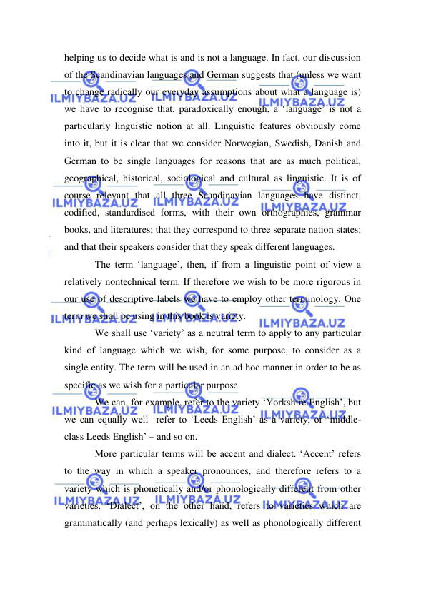  
 
helping us to decide what is and is not a language. In fact, our discussion 
of the Scandinavian languages and German suggests that (unless we want 
to change radically our everyday assumptions about what a language is) 
we have to recognise that, paradoxically enough, a ‘language’ is not a 
particularly linguistic notion at all. Linguistic features obviously come 
into it, but it is clear that we consider Norwegian, Swedish, Danish and 
German to be single languages for reasons that are as much political, 
geographical, historical, sociological and cultural as linguistic. It is of 
course relevant that all three Scandinavian languages have distinct, 
codified, standardised forms, with their own orthographies, grammar 
books, and literatures; that they correspond to three separate nation states; 
and that their speakers consider that they speak different languages. 
The term ‘language’, then, if from a linguistic point of view a 
relatively nontechnical term. If therefore we wish to be more rigorous in 
our use of descriptive labels we have to employ other terminology. One 
term we shall be using in this book is variety. 
We shall use ‘variety’ as a neutral term to apply to any particular 
kind of language which we wish, for some purpose, to consider as a 
single entity. The term will be used in an ad hoc manner in order to be as 
specific as we wish for a particular purpose. 
We can, for example, refer to the variety ‘Yorkshire English’, but 
we can equally well  refer to ‘Leeds English’ as a variety, or ‘middle-
class Leeds English’ – and so on. 
More particular terms will be accent and dialect. ‘Accent’ refers 
to the way in which a speaker pronounces, and therefore refers to a 
variety which is phonetically and/or phonologically different from other 
varieties. ‘Dialect’, on the other hand, refers to varieties which are 
grammatically (and perhaps lexically) as well as phonologically different 
