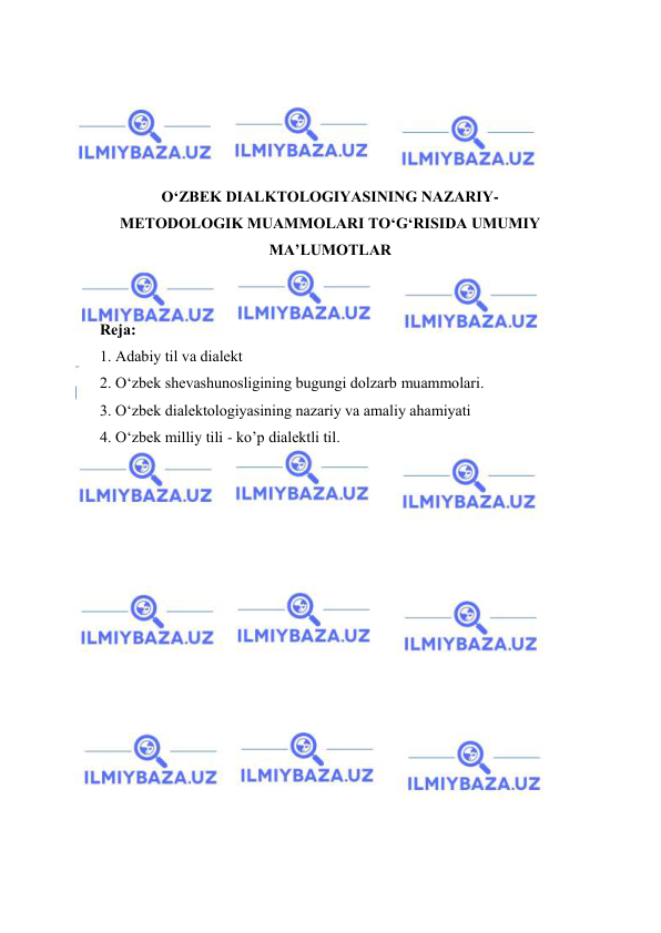  
 
 
 
 
 
O‘ZBEK DIALKTOLOGIYASINING NAZARIY-
METODOLOGIK MUAMMOLARI TO‘G‘RISIDA UMUMIY 
MA’LUMOTLAR 
 
 
Rеjа: 
1. Аdаbiy til va diаlеkt 
2. О‘zbеk shеvаshunоsligining bugungi dоlzаrb muаmmоlаri. 
3. O‘zbek diаlektоlоgiyasining nazariy va amaliy ahamiyati 
4. О‘zbеk milliy tili - kо’р diаlеktli til. 
 
 
 
 
 
 
 
 
 
 
 
 
 
 
 
