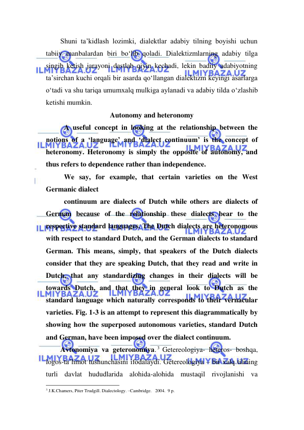  
 
Shuni ta’kidlash lozimki, dialektlar adabiy tilning boyishi uchun 
tabiiy manbalardan biri bo‘lib qoladi. Dialektizmlarning adabiy tilga 
singib ketish jarayoni dastlab qiyin kechadi, lekin badiiy adabiyotning 
ta’sirchan kuchi orqali bir asarda qo‘llangan dialektizm keyingi asarlarga 
o‘tadi va shu tariqa umumxalq mulkiga aylanadi va adabiy tilda o‘zlashib 
ketishi mumkin. 
Autonomy and heteronomy 
A useful concept in looking at the relationship between the 
notions of a ‘language’ and ‘dialect continuum’ is the concept of 
heteronomy. Heteronomy is simply the opposite of autonomy, and 
thus refers to dependence rather than independence. 
We say, for example, that certain varieties on the West 
Germanic dialect 
continuum are dialects of Dutch while others are dialects of 
German because of the relationship these dialects bear to the 
respective standard languages. The Dutch dialects are heteronomous 
with respect to standard Dutch, and the German dialects to standard 
German. This means, simply, that speakers of the Dutch dialects 
consider that they are speaking Dutch, that they read and write in 
Dutch, that any standardizing changes in their dialects will be 
towards Dutch, and that they in general look to Dutch as the 
standard language which naturally corresponds to their vernacular 
varieties. Fig. 1-3 is an attempt to represent this diagrammatically by 
showing how the superposed autonomous varieties, standard Dutch 
and German, have been imposed over the dialect continuum. 
Avtonomiya va geteronomiya. 3 Getereologiya- heteros- boshqa, 
logos-ta’limot tushunchasini ifodalaydi. Getereologiya – bir xalq tilining 
turli davlat hududlarida alohida-alohida mustaqil rivojlanishi va 
                                                                 
3 J.K.Chamers, Piter Trudgill. Dialectology. –Cambridge.   2004.  9 p. 
