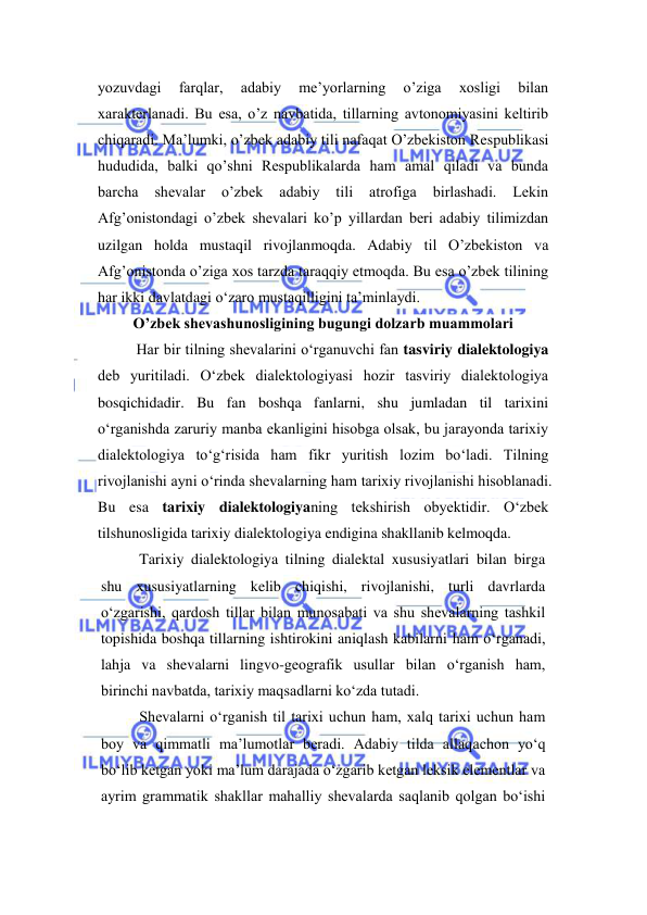  
 
yozuvdagi 
farqlar, 
adabiy 
me’yorlarning 
o’ziga 
xosligi 
bilan 
xarakterlanadi. Bu esa, o’z navbatida, tillarning avtonomiyasini keltirib 
chiqaradi. Ma’lumki, o’zbek adabiy tili nafaqat O’zbekiston Respublikasi 
hududida, balki qo’shni Respublikalarda ham amal qiladi va bunda 
barcha 
shevalar 
o’zbek 
adabiy 
tili 
atrofiga 
birlashadi. 
Lekin 
Afg’onistondagi o’zbek shevalari ko’p yillardan beri adabiy tilimizdan 
uzilgan holda mustaqil rivojlanmoqda. Adabiy til O’zbekiston va 
Afg’onistonda o’ziga xos tarzda taraqqiy etmoqda. Bu esa o’zbek tilining 
har ikki davlatdagi o‘zaro mustaqilligini ta’minlaydi.  
О’zbеk shеvаshunоsligining bugungi dоlzаrb muаmmоlаri 
Har bir tilning shevalarini o‘rganuvchi fan tasviriy dialektologiya 
deb yuritiladi. O‘zbek dialektologiyasi hozir tasviriy dialektologiya 
bosqichidadir. Bu fan boshqa fanlarni, shu jumladan til tarixini 
o‘rganishda zaruriy manba ekanligini hisobga olsak, bu jarayonda tarixiy 
dialektologiya to‘g‘risida ham fikr yuritish lozim bo‘ladi. Tilning 
rivojlanishi ayni o‘rinda shevalarning ham tarixiy rivojlanishi hisoblanadi. 
Bu esa tarixiy dialektologiyaning tekshirish obyektidir. O‘zbek 
tilshunosligida tarixiy dialektologiya endigina shakllanib kelmoqda. 
Tarixiy dialektologiya tilning dialektal xususiyatlari bilan birga 
shu xususiyatlarning kelib chiqishi, rivojlanishi, turli davrlarda 
o‘zgarishi, qardosh tillar bilan munosabati va shu shevalarning tashkil 
topishida boshqa tillarning ishtirokini aniqlash kabilarni ham o‘rganadi, 
lahja va shevalarni lingvo-geografik usullar bilan o‘rganish ham, 
birinchi navbatda, tarixiy maqsadlarni ko‘zda tutadi. 
Shevalarni o‘rganish til tarixi uchun ham, xalq tarixi uchun ham 
boy va qimmatli ma’lumotlar beradi. Adabiy tilda allaqachon yo‘q 
bo‘lib ketgan yoki ma’lum darajada o‘zgarib ketgan leksik elementlar va 
ayrim grammatik shakllar mahalliy shevalarda saqlanib qolgan bo‘ishi 
