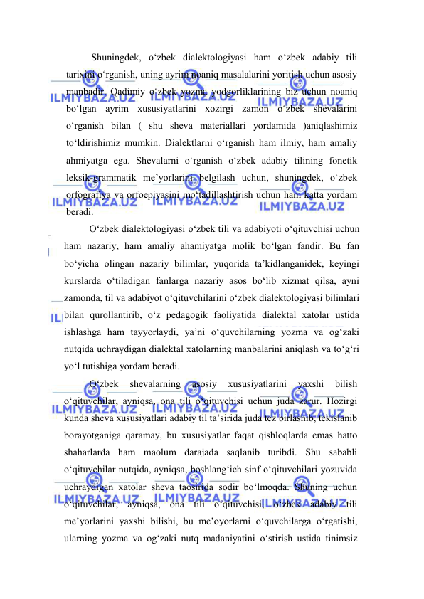  
 
Shuningdek, o‘zbek dialektologiyasi ham o‘zbek adabiy tili 
tarixini o‘rganish, uning ayrim noaniq masalalarini yoritish uchun asosiy 
manbadir. Qadimiy o‘zbek yozma yodgorliklarining biz uchun noaniq 
bo‘lgan ayrim xususiyatlarini xozirgi zamon o‘zbek shevalarini 
o‘rganish bilan ( shu sheva materiallari yordamida )aniqlashimiz 
to‘ldirishimiz mumkin. Dialektlarni o‘rganish ham ilmiy, ham amaliy 
ahmiyatga ega. Shevalarni o‘rganish o‘zbek adabiy tilining fonetik 
leksik-grammatik me’yorlarini belgilash uchun, shuningdek, o‘zbek 
orfografiya va orfoepiyasini mo‘tadillashtirish uchun ham katta yordam 
beradi. 
O‘zbek diаlektоlоgiyasi o‘zbek tili vа аdаbiyoti o‘qituvchisi uchun 
hаm nаzаriy, hаm аmаliy аhаmiyatgа mоlik bo‘lgаn fаndir. Bu fаn 
bo‘yichа оlingаn nаzаriy bilimlаr, yuqorida ta’kidlanganidek, keyingi 
kurslаrdа o‘tilаdigаn fаnlаrgа nаzаriy аsоs bo‘lib хizmаt qilsа, аyni 
zаmоndа, til vа аdаbiyot o‘qituvchilаrini o‘zbek diаlektоlоgiyasi bilimlаri 
bilаn qurоllаntirib, o‘z pedagogik fаоliyatidа diаlektаl хаtоlаr ustidа 
ishlаshga ham tayyorlaydi, ya’ni o‘quvchilаrning yozmа vа оg‘zаki 
nutqidа uchrаydigаn diаlektаl хаtоlаrning mаnbаlаrini aniqlash va to‘g‘ri 
yo‘l tutishigа yordаm berаdi. 
O‘zbek 
shevalarning 
asosiy 
xususiyatlarini 
yaxshi 
bilish 
o‘qituvchilar, ayniqsa, ona tili o‘qituvchisi uchun juda zarur. Hozirgi 
kunda sheva xususiyatlari adabiy til ta’sirida juda tez birlashib, tekislanib 
borayotganiga qaramay, bu xususiyatlar faqat qishloqlarda emas hatto 
shaharlarda ham maolum darajada saqlanib turibdi. Shu sababli 
o‘qituvchilar nutqida, ayniqsa, boshlang‘ich sinf o‘qituvchilari yozuvida 
uchraydigan xatolar sheva taosirida sodir bo‘lmoqda. Shuning uchun 
o‘qituvchilar, ayniqsa, ona tili o‘qituvchisi, o‘zbek adabiy tili 
me’yorlarini yaxshi bilishi, bu me’oyorlarni o‘quvchilarga o‘rgatishi, 
ularning yozma va og‘zaki nutq madaniyatini o‘stirish ustida tinimsiz 
